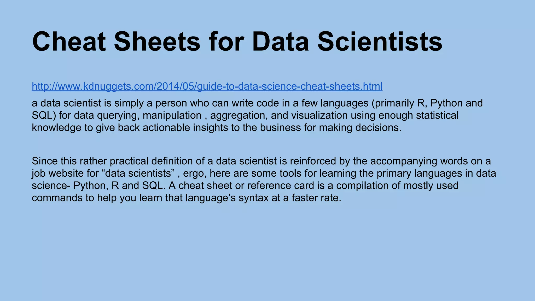 Cheat Sheets for Data Scientists
http://www.kdnuggets.com/2014/05/guide-to-data-science-cheat-sheets.html
a data scientist is simply a person who can write code in a few languages (primarily R, Python and
SQL) for data querying, manipulation , aggregation, and visualization using enough statistical
knowledge to give back actionable insights to the business for making decisions.
Since this rather practical definition of a data scientist is reinforced by the accompanying words on a
job website for “data scientists” , ergo, here are some tools for learning the primary languages in data
science- Python, R and SQL. A cheat sheet or reference card is a compilation of mostly used
commands to help you learn that language’s syntax at a faster rate.
 