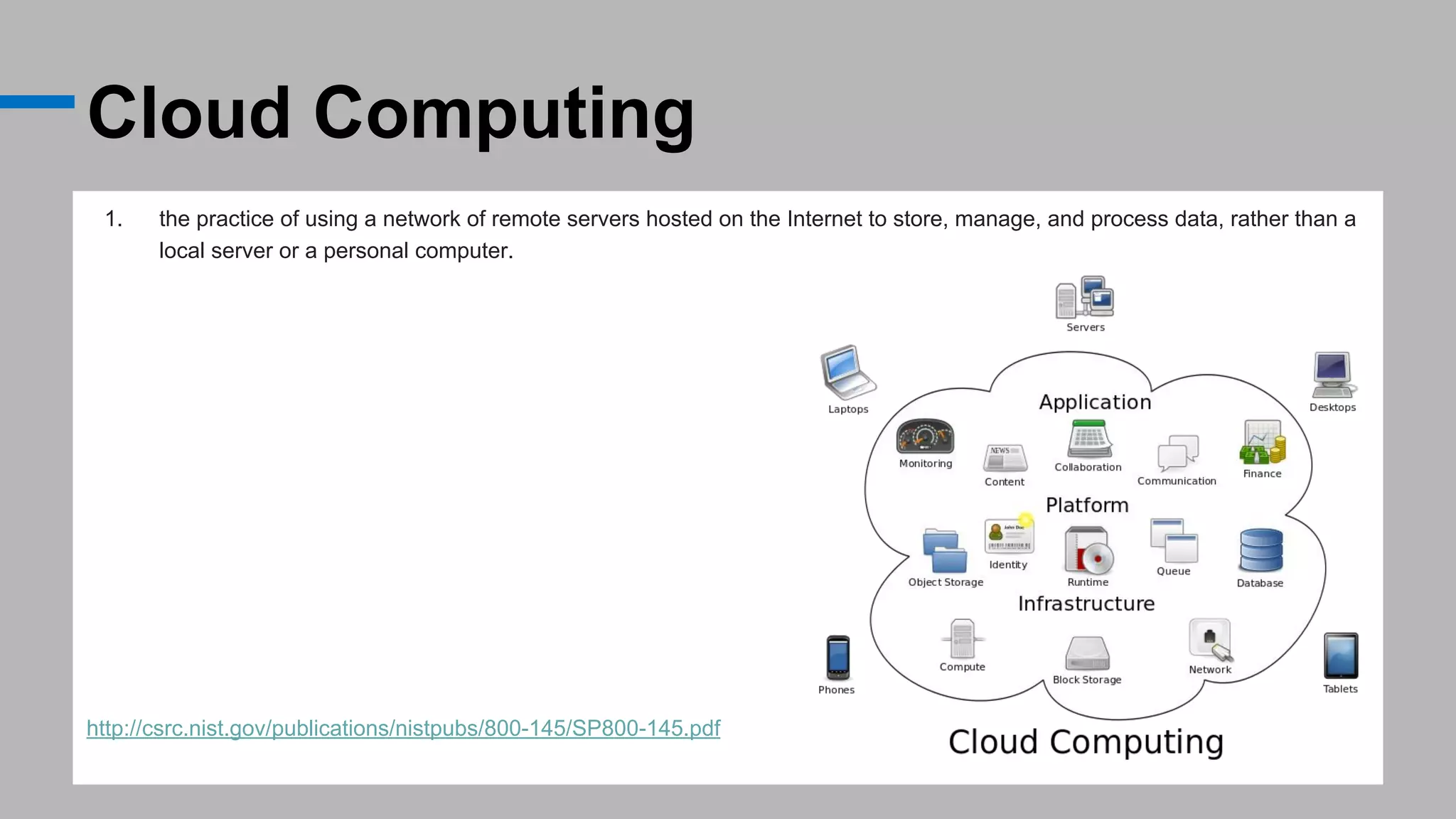Cloud Computing
1. the practice of using a network of remote servers hosted on the Internet to store, manage, and process data, rather than a
local server or a personal computer.
http://csrc.nist.gov/publications/nistpubs/800-145/SP800-145.pdf
 