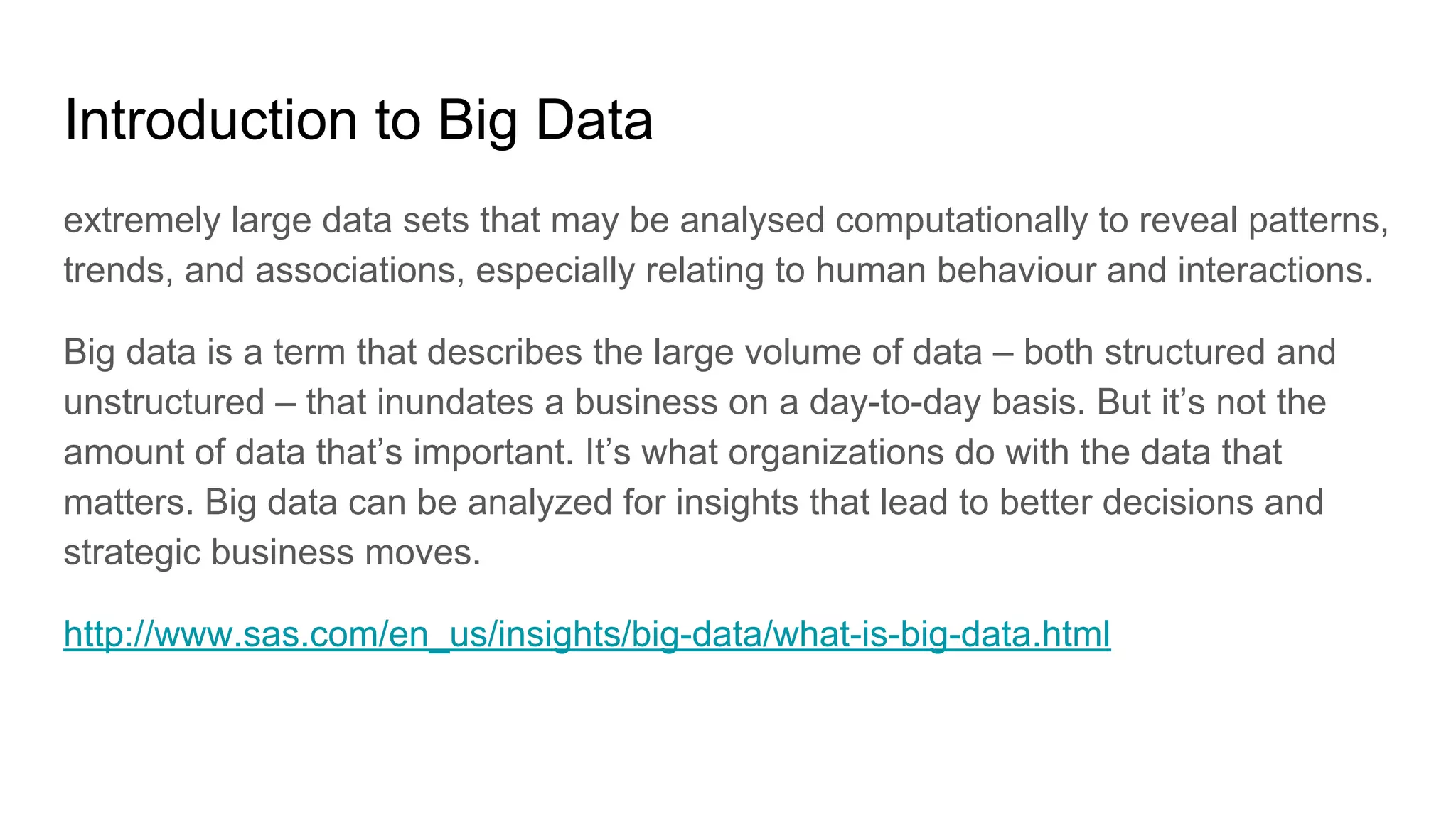 Introduction to Big Data
extremely large data sets that may be analysed computationally to reveal patterns,
trends, and associations, especially relating to human behaviour and interactions.
Big data is a term that describes the large volume of data – both structured and
unstructured – that inundates a business on a day-to-day basis. But it’s not the
amount of data that’s important. It’s what organizations do with the data that
matters. Big data can be analyzed for insights that lead to better decisions and
strategic business moves.
http://www.sas.com/en_us/insights/big-data/what-is-big-data.html
 