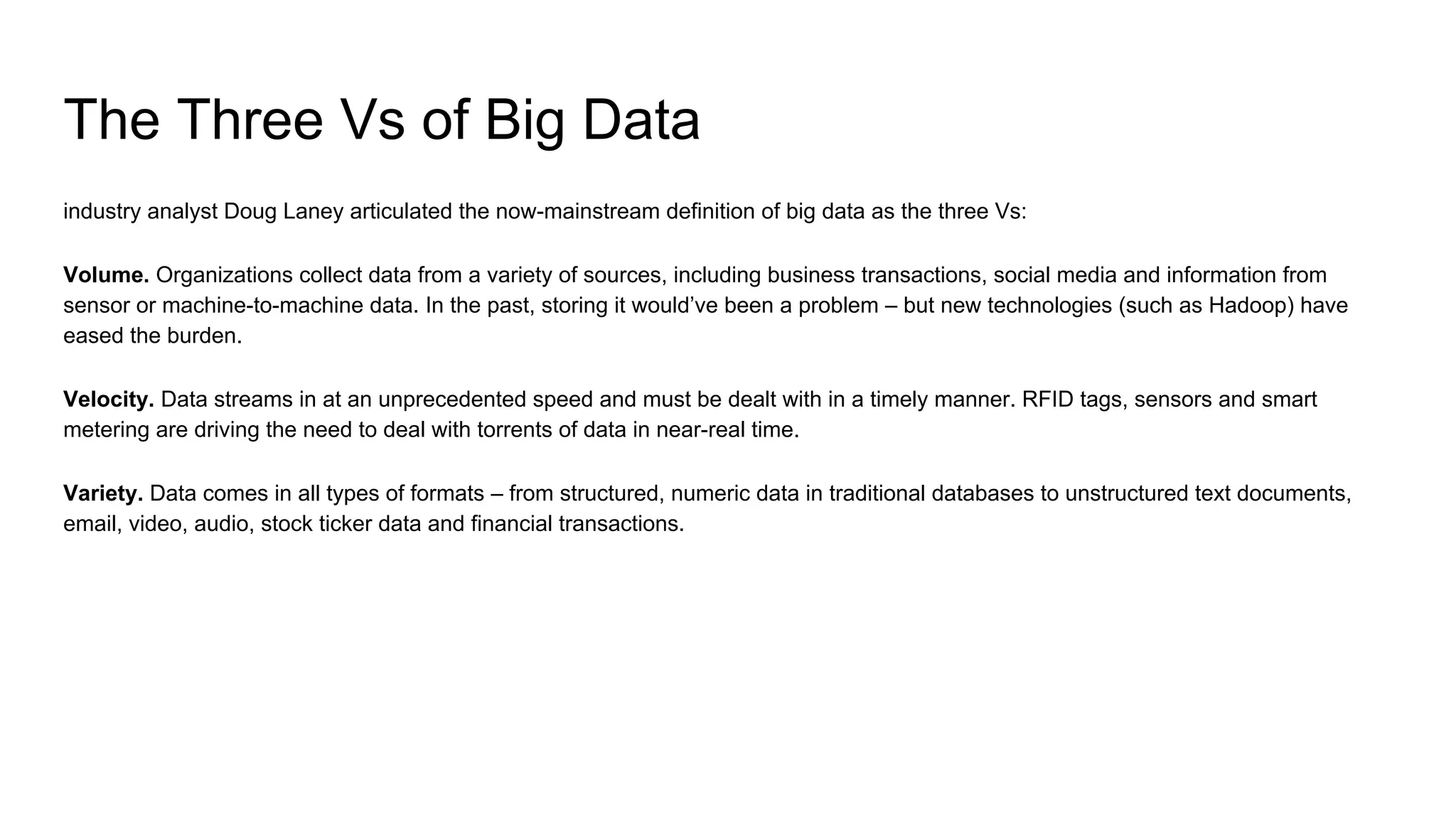 The Three Vs of Big Data
industry analyst Doug Laney articulated the now-mainstream definition of big data as the three Vs:
Volume. Organizations collect data from a variety of sources, including business transactions, social media and information from
sensor or machine-to-machine data. In the past, storing it would’ve been a problem – but new technologies (such as Hadoop) have
eased the burden.
Velocity. Data streams in at an unprecedented speed and must be dealt with in a timely manner. RFID tags, sensors and smart
metering are driving the need to deal with torrents of data in near-real time.
Variety. Data comes in all types of formats – from structured, numeric data in traditional databases to unstructured text documents,
email, video, audio, stock ticker data and financial transactions.
 