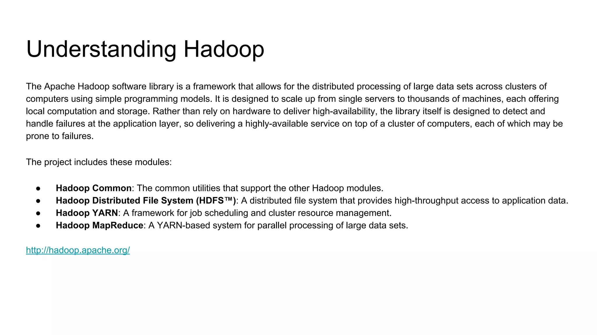 Understanding Hadoop
The Apache Hadoop software library is a framework that allows for the distributed processing of large data sets across clusters of
computers using simple programming models. It is designed to scale up from single servers to thousands of machines, each offering
local computation and storage. Rather than rely on hardware to deliver high-availability, the library itself is designed to detect and
handle failures at the application layer, so delivering a highly-available service on top of a cluster of computers, each of which may be
prone to failures.
The project includes these modules:
● Hadoop Common: The common utilities that support the other Hadoop modules.
● Hadoop Distributed File System (HDFS™): A distributed file system that provides high-throughput access to application data.
● Hadoop YARN: A framework for job scheduling and cluster resource management.
● Hadoop MapReduce: A YARN-based system for parallel processing of large data sets.
http://hadoop.apache.org/
 