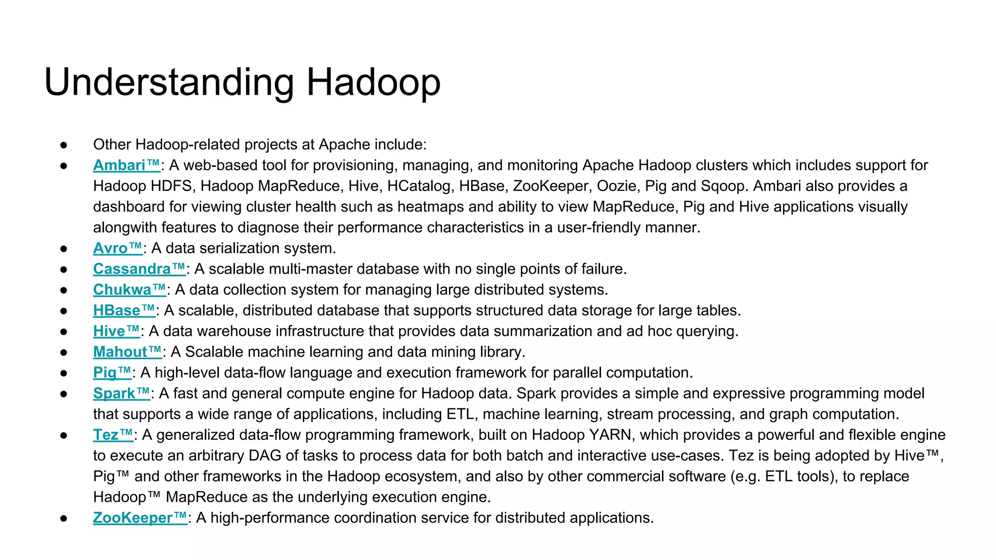Understanding Hadoop
● Other Hadoop-related projects at Apache include:
● Ambari™: A web-based tool for provisioning, managing, and monitoring Apache Hadoop clusters which includes support for
Hadoop HDFS, Hadoop MapReduce, Hive, HCatalog, HBase, ZooKeeper, Oozie, Pig and Sqoop. Ambari also provides a
dashboard for viewing cluster health such as heatmaps and ability to view MapReduce, Pig and Hive applications visually
alongwith features to diagnose their performance characteristics in a user-friendly manner.
● Avro™: A data serialization system.
● Cassandra™: A scalable multi-master database with no single points of failure.
● Chukwa™: A data collection system for managing large distributed systems.
● HBase™: A scalable, distributed database that supports structured data storage for large tables.
● Hive™: A data warehouse infrastructure that provides data summarization and ad hoc querying.
● Mahout™: A Scalable machine learning and data mining library.
● Pig™: A high-level data-flow language and execution framework for parallel computation.
● Spark™: A fast and general compute engine for Hadoop data. Spark provides a simple and expressive programming model
that supports a wide range of applications, including ETL, machine learning, stream processing, and graph computation.
● Tez™: A generalized data-flow programming framework, built on Hadoop YARN, which provides a powerful and flexible engine
to execute an arbitrary DAG of tasks to process data for both batch and interactive use-cases. Tez is being adopted by Hive™,
Pig™ and other frameworks in the Hadoop ecosystem, and also by other commercial software (e.g. ETL tools), to replace
Hadoop™ MapReduce as the underlying execution engine.
● ZooKeeper™: A high-performance coordination service for distributed applications.
 