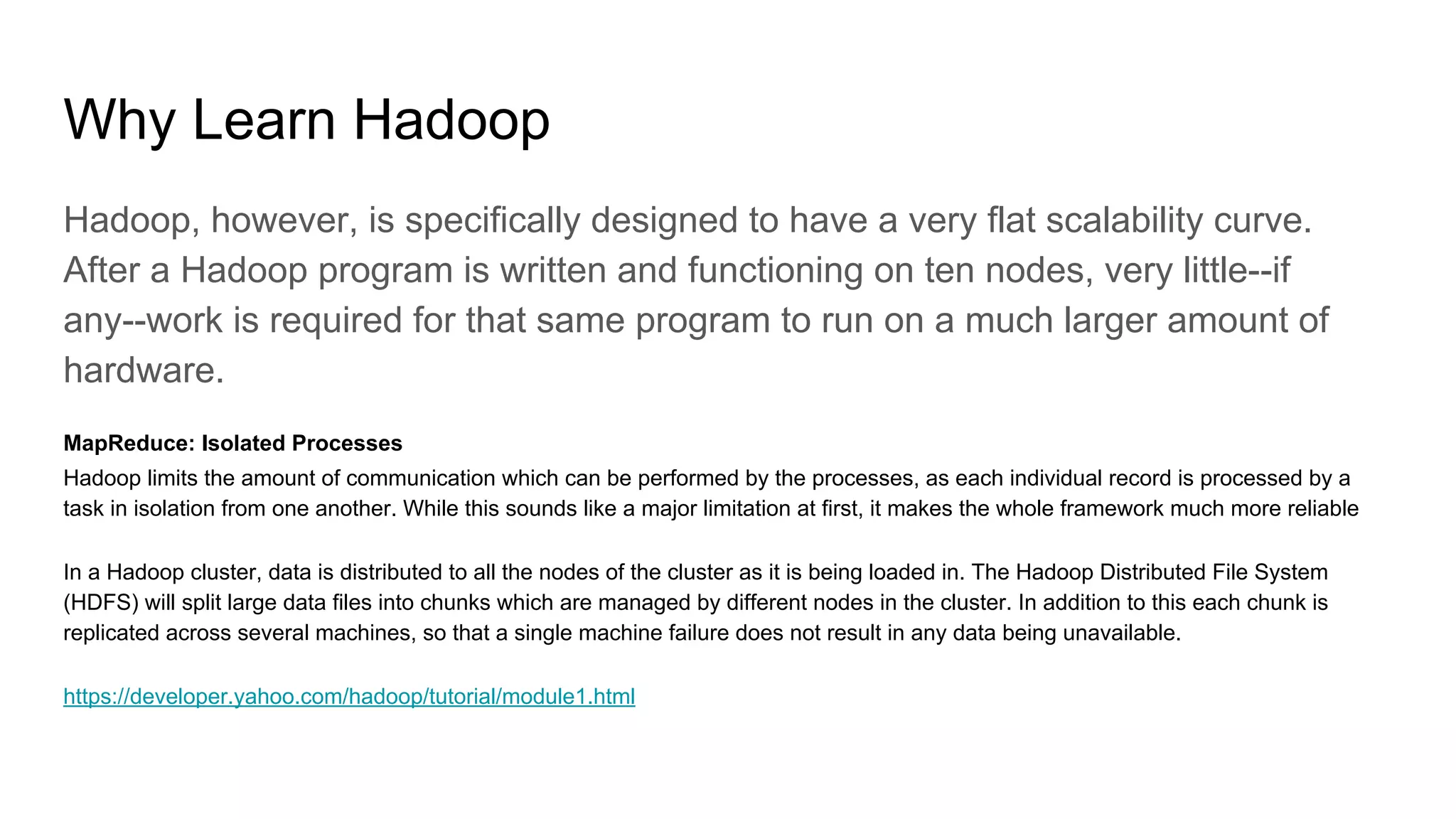 Why Learn Hadoop
Hadoop, however, is specifically designed to have a very flat scalability curve.
After a Hadoop program is written and functioning on ten nodes, very little--if
any--work is required for that same program to run on a much larger amount of
hardware.
MapReduce: Isolated Processes
Hadoop limits the amount of communication which can be performed by the processes, as each individual record is processed by a
task in isolation from one another. While this sounds like a major limitation at first, it makes the whole framework much more reliable
In a Hadoop cluster, data is distributed to all the nodes of the cluster as it is being loaded in. The Hadoop Distributed File System
(HDFS) will split large data files into chunks which are managed by different nodes in the cluster. In addition to this each chunk is
replicated across several machines, so that a single machine failure does not result in any data being unavailable.
https://developer.yahoo.com/hadoop/tutorial/module1.html
 