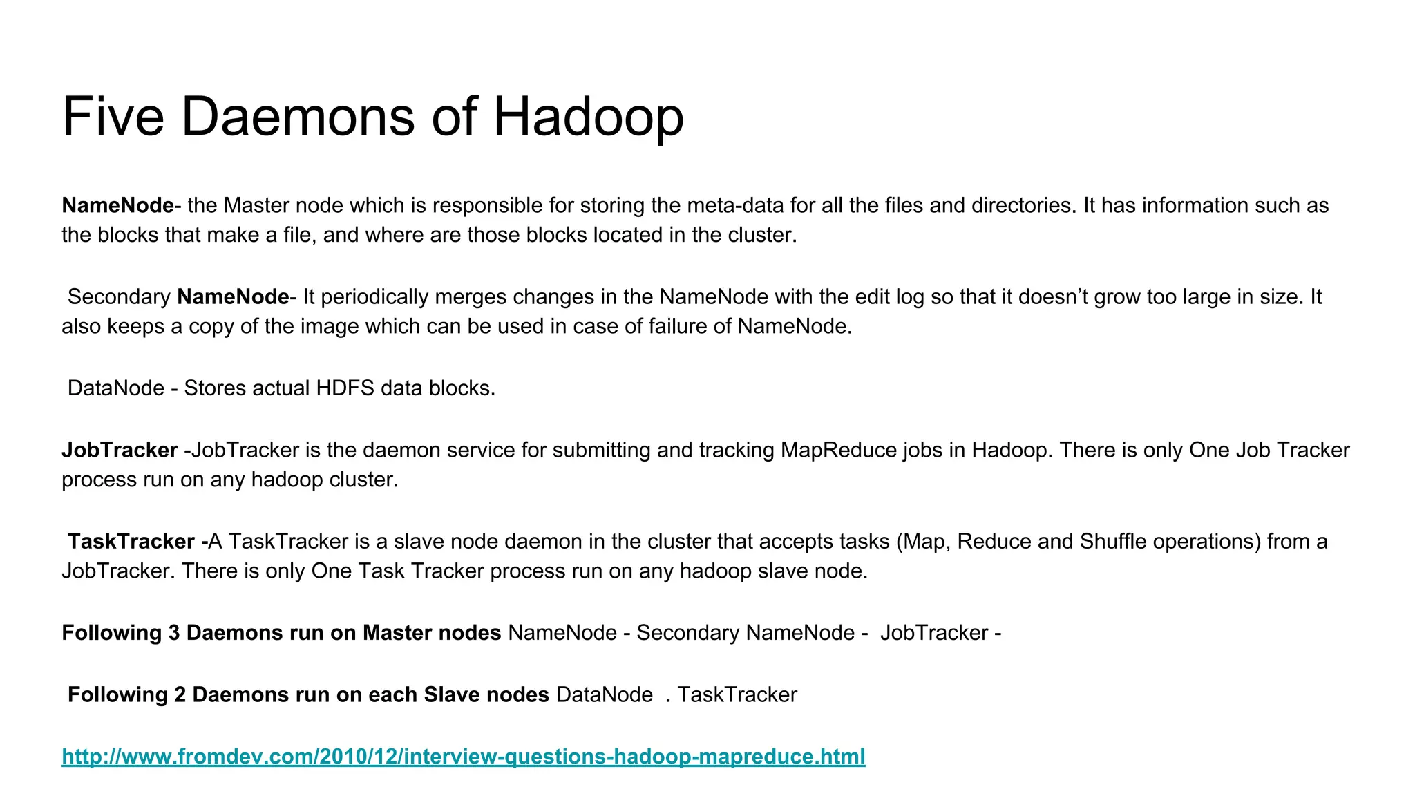 Five Daemons of Hadoop
NameNode- the Master node which is responsible for storing the meta-data for all the files and directories. It has information such as
the blocks that make a file, and where are those blocks located in the cluster.
Secondary NameNode- It periodically merges changes in the NameNode with the edit log so that it doesn’t grow too large in size. It
also keeps a copy of the image which can be used in case of failure of NameNode.
DataNode - Stores actual HDFS data blocks.
JobTracker -JobTracker is the daemon service for submitting and tracking MapReduce jobs in Hadoop. There is only One Job Tracker
process run on any hadoop cluster.
TaskTracker -A TaskTracker is a slave node daemon in the cluster that accepts tasks (Map, Reduce and Shuffle operations) from a
JobTracker. There is only One Task Tracker process run on any hadoop slave node.
Following 3 Daemons run on Master nodes NameNode - Secondary NameNode - JobTracker -
Following 2 Daemons run on each Slave nodes DataNode . TaskTracker
http://www.fromdev.com/2010/12/interview-questions-hadoop-mapreduce.html
 