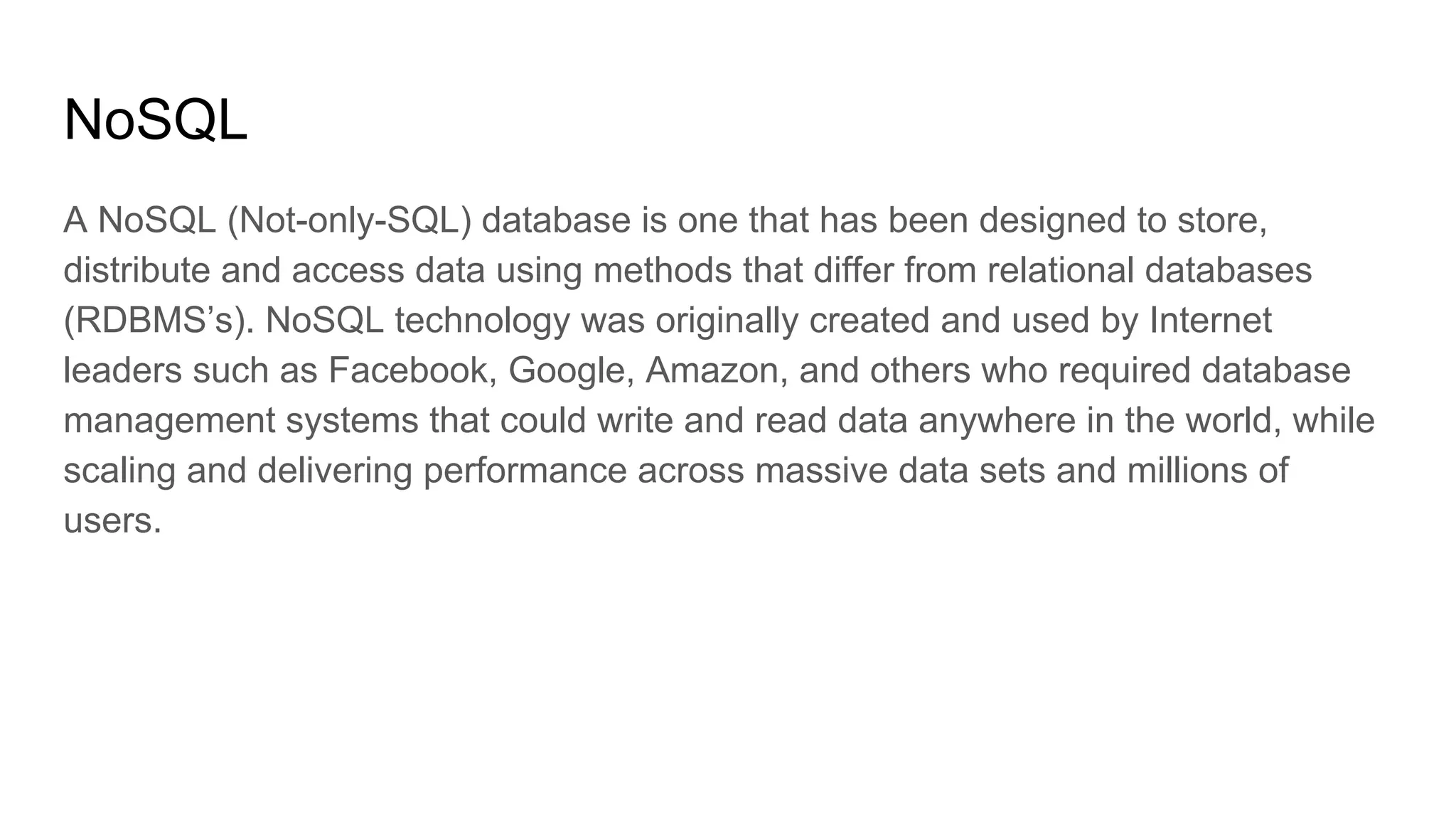 NoSQL
A NoSQL (Not-only-SQL) database is one that has been designed to store,
distribute and access data using methods that differ from relational databases
(RDBMS’s). NoSQL technology was originally created and used by Internet
leaders such as Facebook, Google, Amazon, and others who required database
management systems that could write and read data anywhere in the world, while
scaling and delivering performance across massive data sets and millions of
users.
 