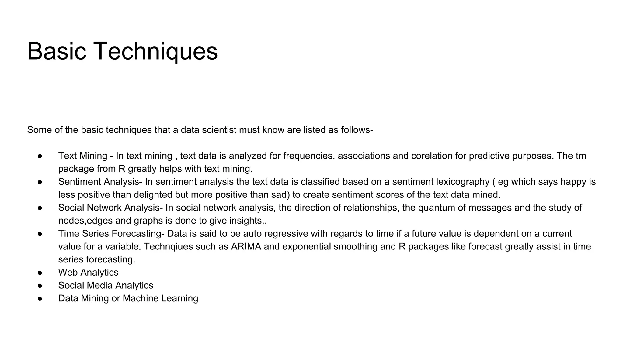 Basic Techniques
Some of the basic techniques that a data scientist must know are listed as follows-
● Text Mining - In text mining , text data is analyzed for frequencies, associations and corelation for predictive purposes. The tm
package from R greatly helps with text mining.
● Sentiment Analysis- In sentiment analysis the text data is classified based on a sentiment lexicography ( eg which says happy is
less positive than delighted but more positive than sad) to create sentiment scores of the text data mined.
● Social Network Analysis- In social network analysis, the direction of relationships, the quantum of messages and the study of
nodes,edges and graphs is done to give insights..
● Time Series Forecasting- Data is said to be auto regressive with regards to time if a future value is dependent on a current
value for a variable. Technqiues such as ARIMA and exponential smoothing and R packages like forecast greatly assist in time
series forecasting.
● Web Analytics
● Social Media Analytics
● Data Mining or Machine Learning
 
