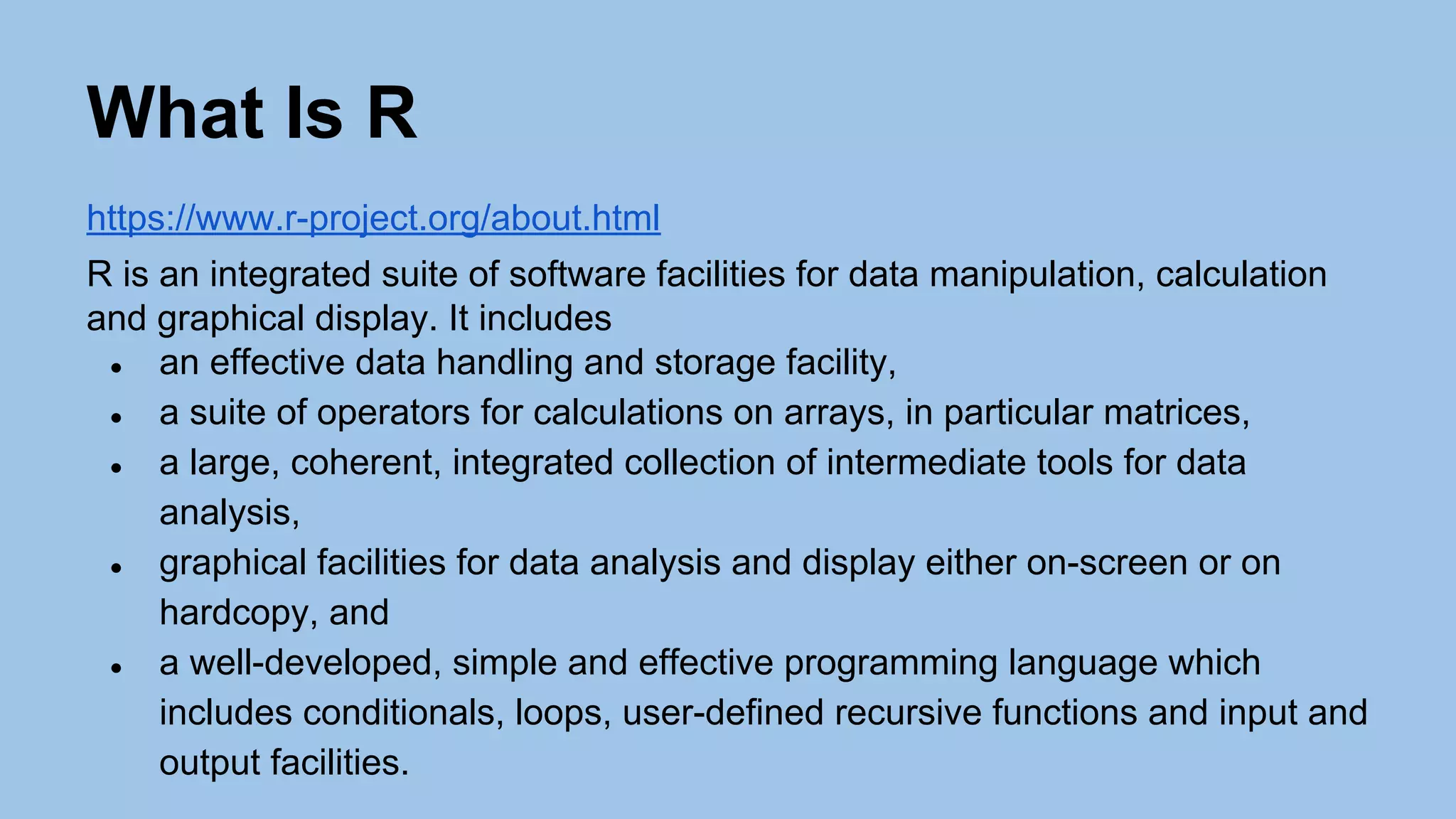 What Is R
https://www.r-project.org/about.html
R is an integrated suite of software facilities for data manipulation, calculation
and graphical display. It includes
● an effective data handling and storage facility,
● a suite of operators for calculations on arrays, in particular matrices,
● a large, coherent, integrated collection of intermediate tools for data
analysis,
● graphical facilities for data analysis and display either on-screen or on
hardcopy, and
● a well-developed, simple and effective programming language which
includes conditionals, loops, user-defined recursive functions and input and
output facilities.
 