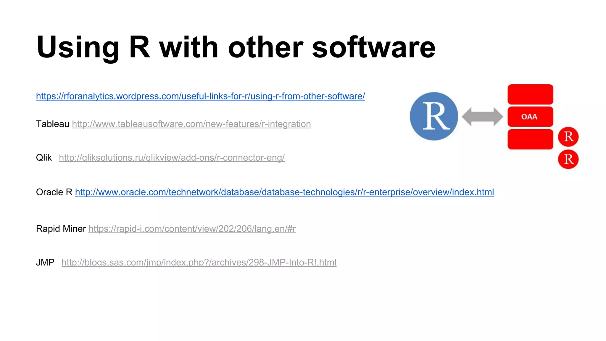 Using R with other software
https://rforanalytics.wordpress.com/useful-links-for-r/using-r-from-other-software/
Tableau http://www.tableausoftware.com/new-features/r-integration
Qlik http://qliksolutions.ru/qlikview/add-ons/r-connector-eng/
Oracle R http://www.oracle.com/technetwork/database/database-technologies/r/r-enterprise/overview/index.html
Rapid Miner https://rapid-i.com/content/view/202/206/lang,en/#r
JMP http://blogs.sas.com/jmp/index.php?/archives/298-JMP-Into-R!.html
 