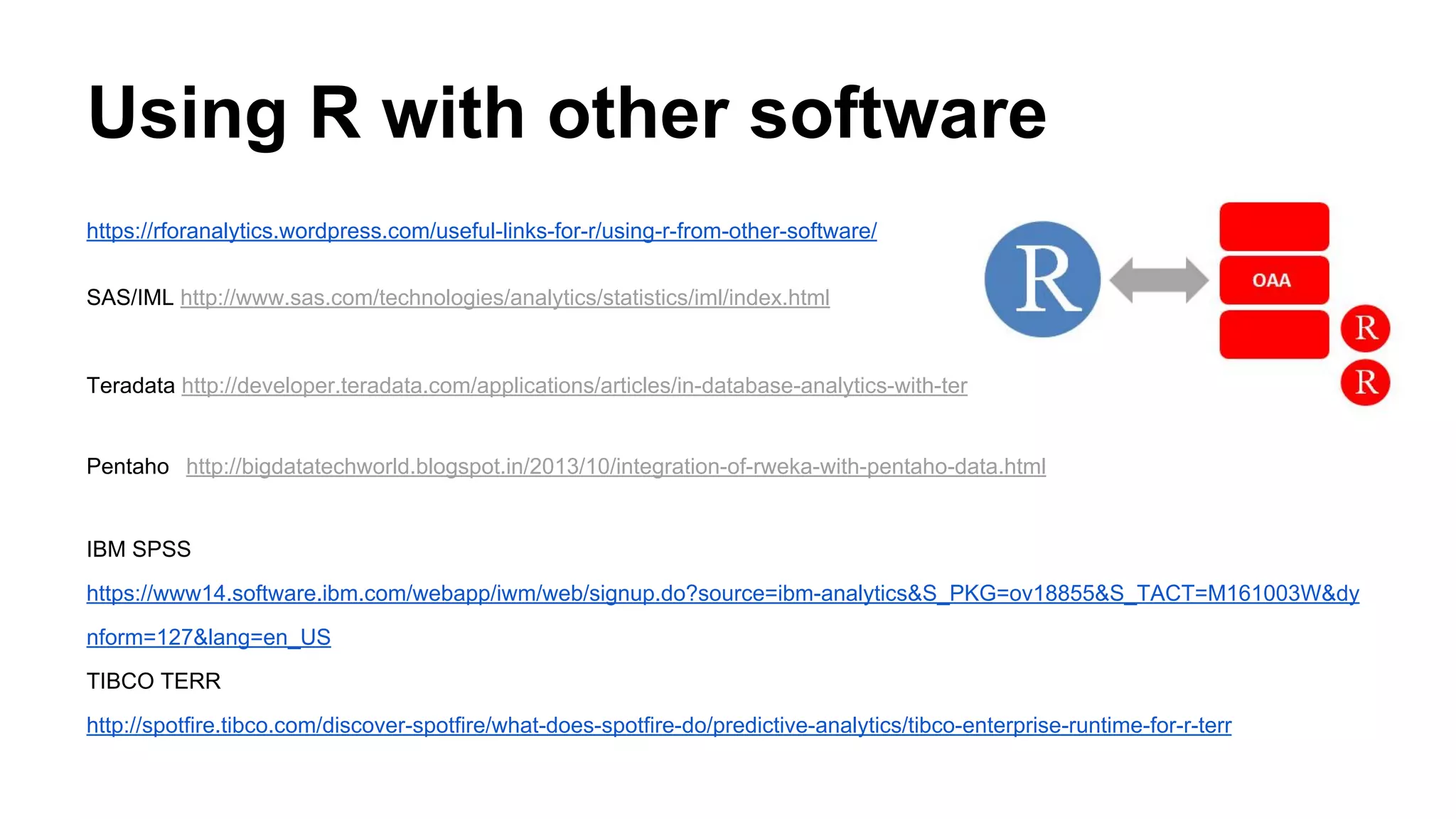 Using R with other software
https://rforanalytics.wordpress.com/useful-links-for-r/using-r-from-other-software/
SAS/IML http://www.sas.com/technologies/analytics/statistics/iml/index.html
Teradata http://developer.teradata.com/applications/articles/in-database-analytics-with-teradata-r
Pentaho http://bigdatatechworld.blogspot.in/2013/10/integration-of-rweka-with-pentaho-data.html
IBM SPSS
https://www14.software.ibm.com/webapp/iwm/web/signup.do?source=ibm-analytics&S_PKG=ov18855&S_TACT=M161003W&dy
nform=127&lang=en_US
TIBCO TERR
http://spotfire.tibco.com/discover-spotfire/what-does-spotfire-do/predictive-analytics/tibco-enterprise-runtime-for-r-terr
 