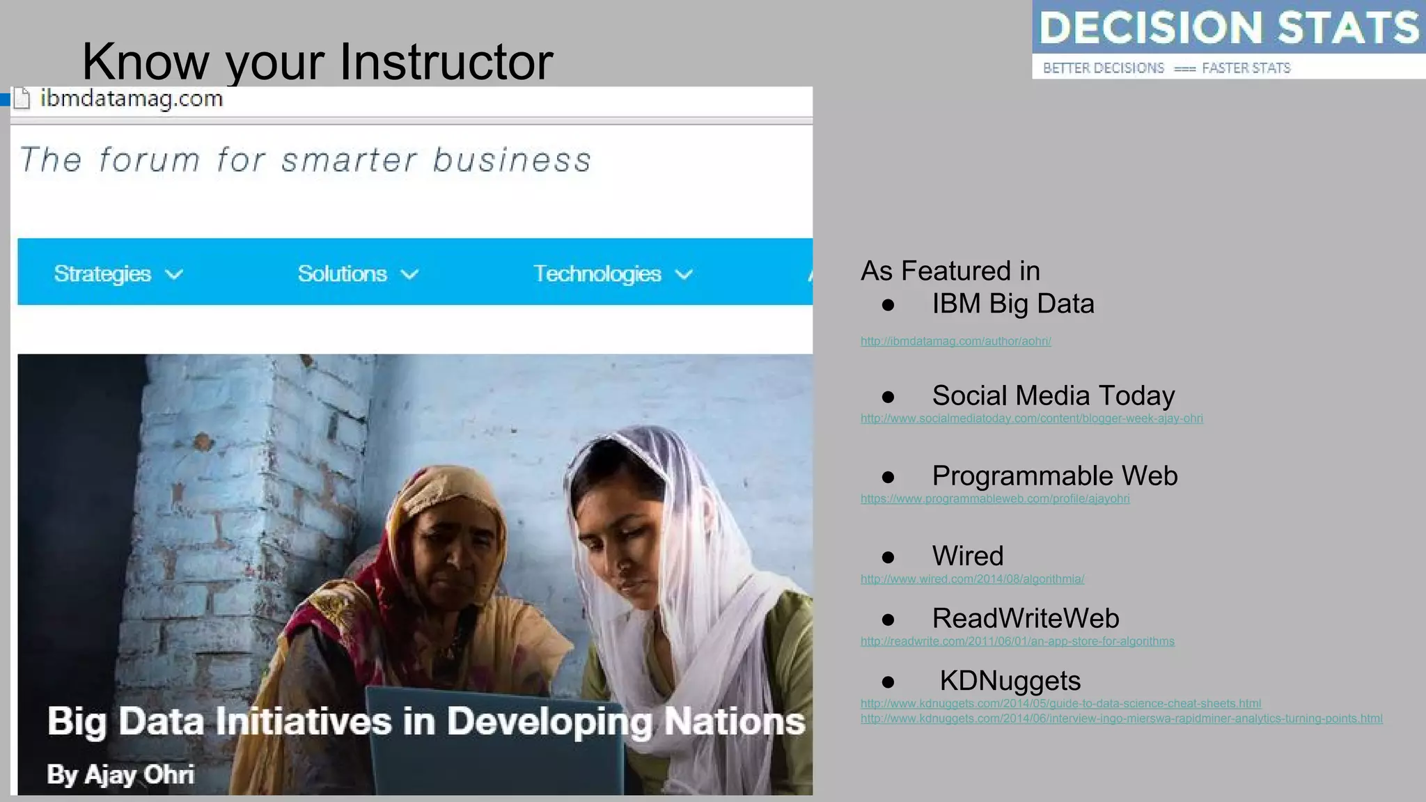 Know your Instructor
As Featured in
● IBM Big Data
http://ibmdatamag.com/author/aohri/
● Social Media Today
http://www.socialmediatoday.com/content/blogger-week-ajay-ohri
● Programmable Web
https://www.programmableweb.com/profile/ajayohri
● Wired
http://www.wired.com/2014/08/algorithmia/
● ReadWriteWeb
http://readwrite.com/2011/06/01/an-app-store-for-algorithms
● KDNuggets
http://www.kdnuggets.com/2014/05/guide-to-data-science-cheat-sheets.html
http://www.kdnuggets.com/2014/06/interview-ingo-mierswa-rapidminer-analytics-turning-points.html
http://linkedin.com/in/ajayohri
 