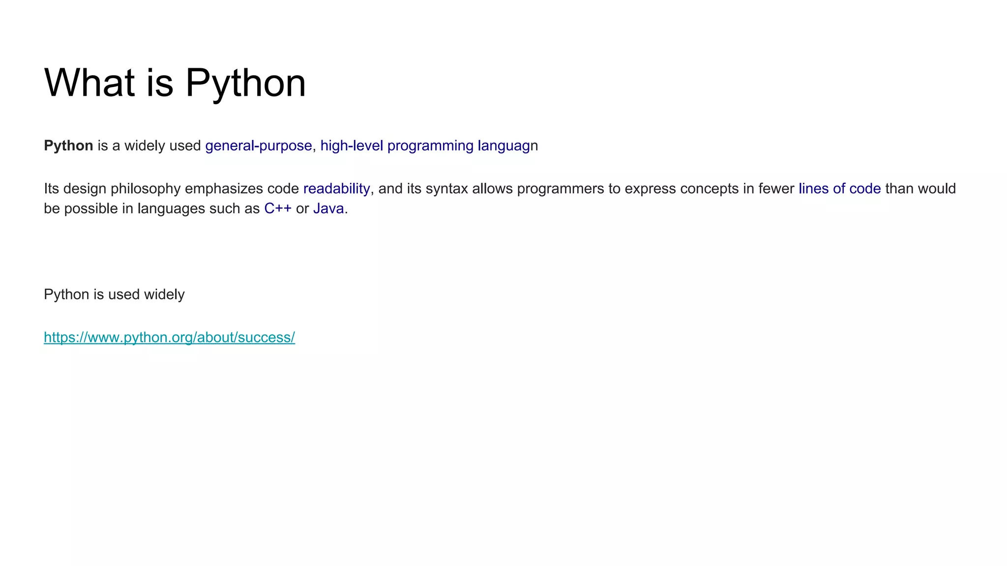 What is Python
Python is a widely used general-purpose, high-level programming languagn
Its design philosophy emphasizes code readability, and its syntax allows programmers to express concepts in fewer lines of code than would
be possible in languages such as C++ or Java.
Python is used widely
https://www.python.org/about/success/
 