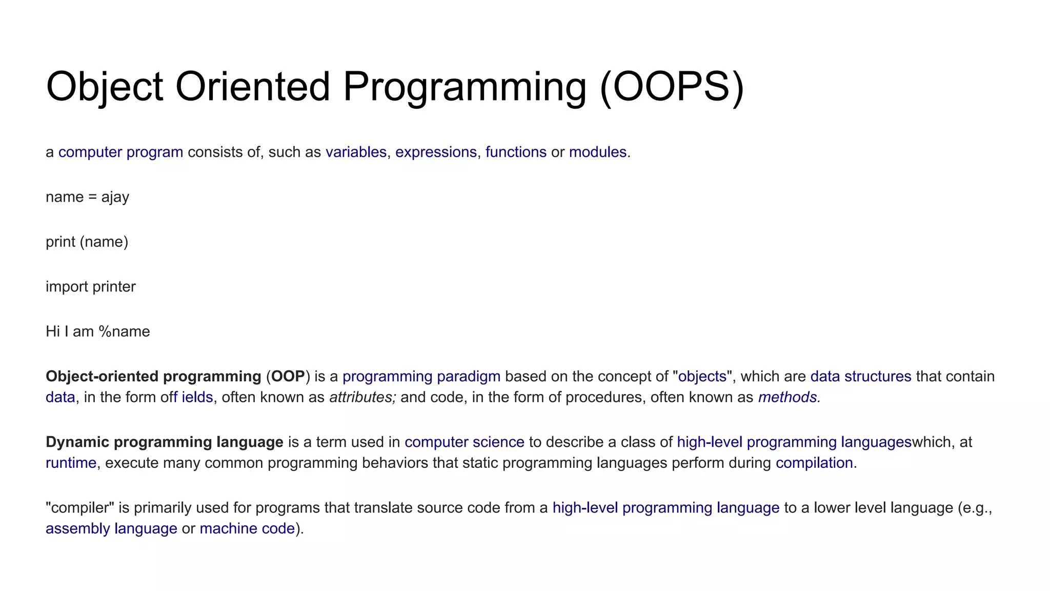 Object Oriented Programming (OOPS)
a computer program consists of, such as variables, expressions, functions or modules.
name = ajay
print (name)
import printer
Hi I am %name
Object-oriented programming (OOP) is a programming paradigm based on the concept of "objects", which are data structures that contain
data, in the form off ields, often known as attributes; and code, in the form of procedures, often known as methods.
Dynamic programming language is a term used in computer science to describe a class of high-level programming languageswhich, at
runtime, execute many common programming behaviors that static programming languages perform during compilation.
"compiler" is primarily used for programs that translate source code from a high-level programming language to a lower level language (e.g.,
assembly language or machine code).
 