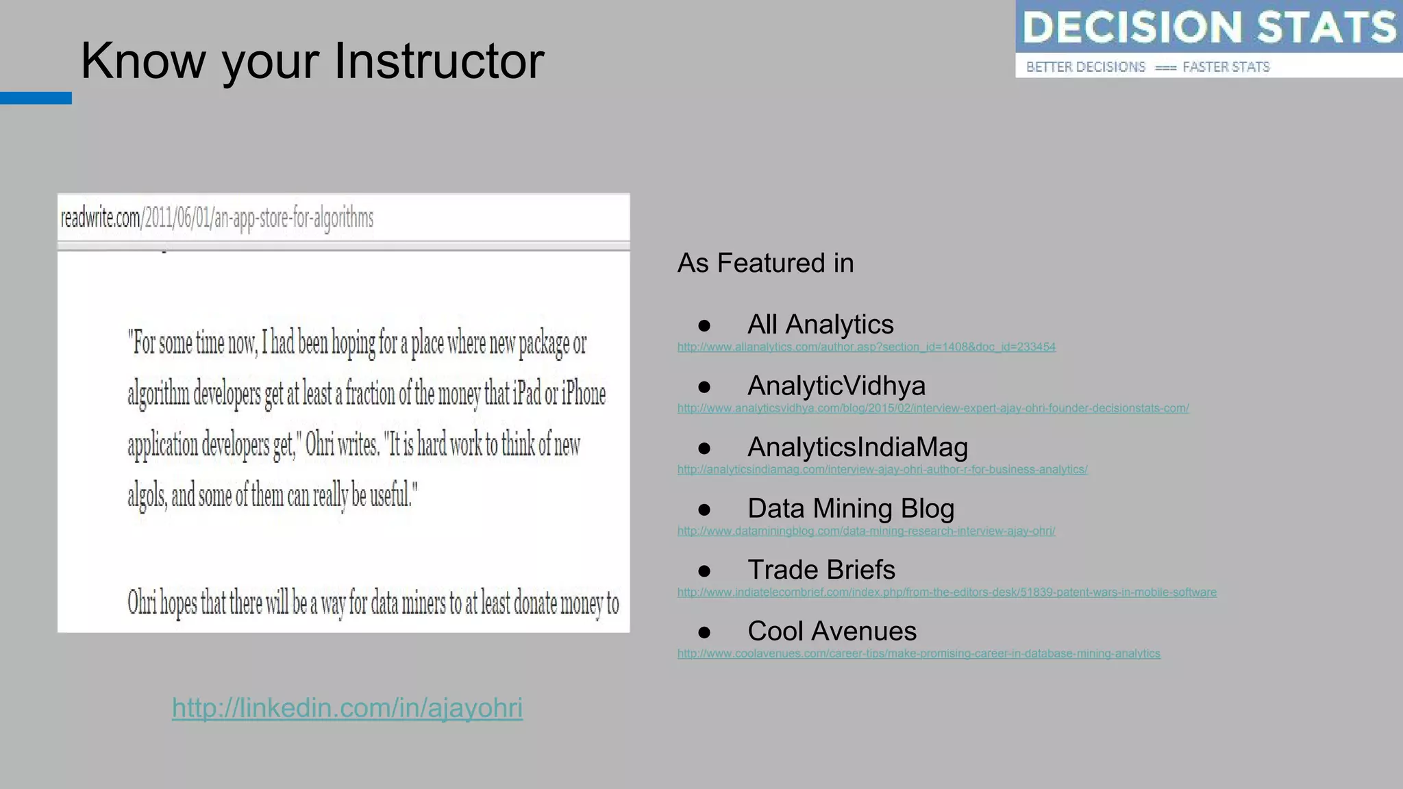 Know your Instructor
As Featured in
● All Analytics
http://www.allanalytics.com/author.asp?section_id=1408&doc_id=233454
● AnalyticVidhya
http://www.analyticsvidhya.com/blog/2015/02/interview-expert-ajay-ohri-founder-decisionstats-com/
● AnalyticsIndiaMag
http://analyticsindiamag.com/interview-ajay-ohri-author-r-for-business-analytics/
● Data Mining Blog
http://www.dataminingblog.com/data-mining-research-interview-ajay-ohri/
● Trade Briefs
http://www.indiatelecombrief.com/index.php/from-the-editors-desk/51839-patent-wars-in-mobile-software
● Cool Avenues
http://www.coolavenues.com/career-tips/make-promising-career-in-database-mining-analytics
http://linkedin.com/in/ajayohri
 