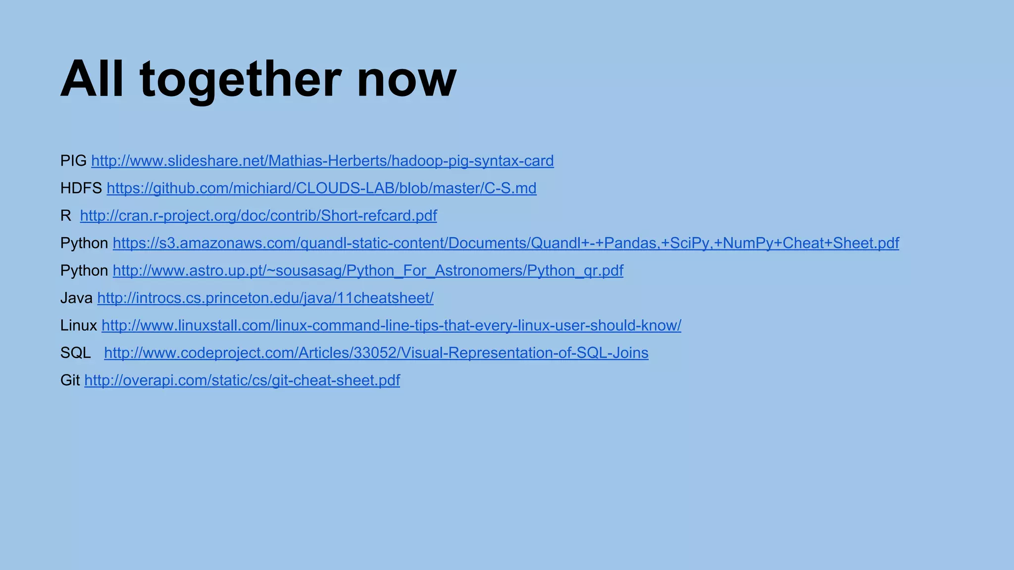All together now
PIG http://www.slideshare.net/Mathias-Herberts/hadoop-pig-syntax-card
HDFS https://github.com/michiard/CLOUDS-LAB/blob/master/C-S.md
R http://cran.r-project.org/doc/contrib/Short-refcard.pdf
Python https://s3.amazonaws.com/quandl-static-content/Documents/Quandl+-+Pandas,+SciPy,+NumPy+Cheat+Sheet.pdf
Python http://www.astro.up.pt/~sousasag/Python_For_Astronomers/Python_qr.pdf
Java http://introcs.cs.princeton.edu/java/11cheatsheet/
Linux http://www.linuxstall.com/linux-command-line-tips-that-every-linux-user-should-know/
SQL http://www.codeproject.com/Articles/33052/Visual-Representation-of-SQL-Joins
Git http://overapi.com/static/cs/git-cheat-sheet.pdf
 