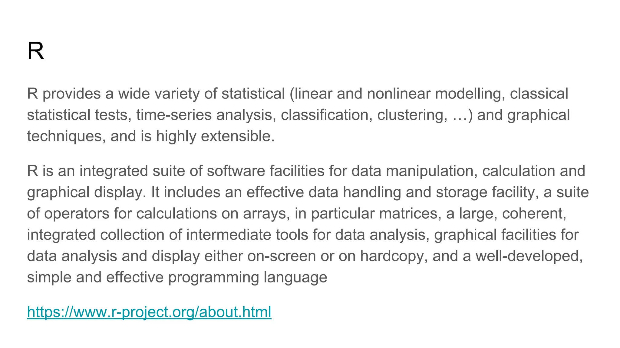 R
R provides a wide variety of statistical (linear and nonlinear modelling, classical
statistical tests, time-series analysis, classification, clustering, …) and graphical
techniques, and is highly extensible.
R is an integrated suite of software facilities for data manipulation, calculation and
graphical display. It includes an effective data handling and storage facility, a suite
of operators for calculations on arrays, in particular matrices, a large, coherent,
integrated collection of intermediate tools for data analysis, graphical facilities for
data analysis and display either on-screen or on hardcopy, and a well-developed,
simple and effective programming language
https://www.r-project.org/about.html
 