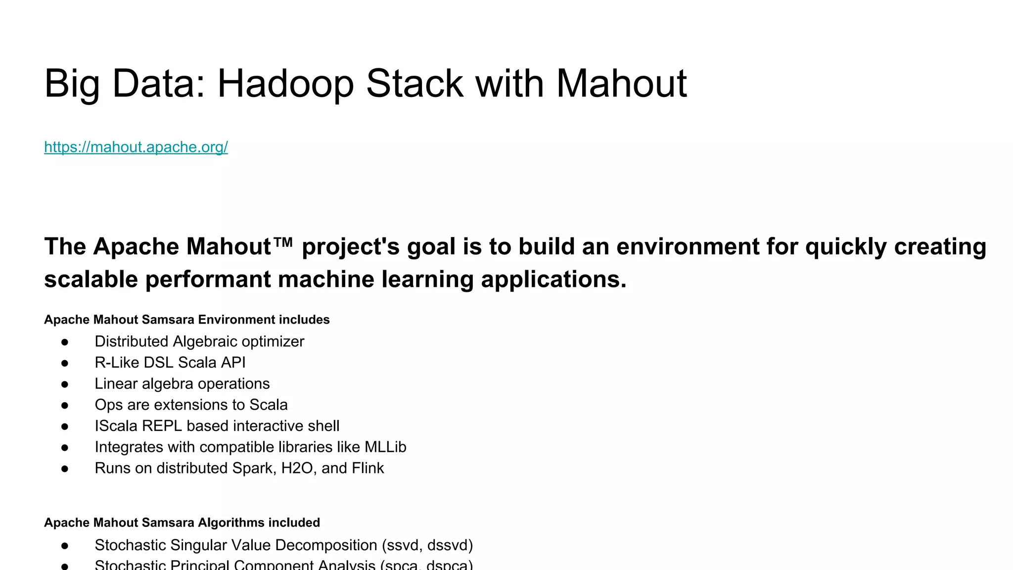 Big Data: Hadoop Stack with Mahout
https://mahout.apache.org/
The Apache Mahout™ project's goal is to build an environment for quickly creating
scalable performant machine learning applications.
Apache Mahout Samsara Environment includes
● Distributed Algebraic optimizer
● R-Like DSL Scala API
● Linear algebra operations
● Ops are extensions to Scala
● IScala REPL based interactive shell
● Integrates with compatible libraries like MLLib
● Runs on distributed Spark, H2O, and Flink
Apache Mahout Samsara Algorithms included
● Stochastic Singular Value Decomposition (ssvd, dssvd)
 