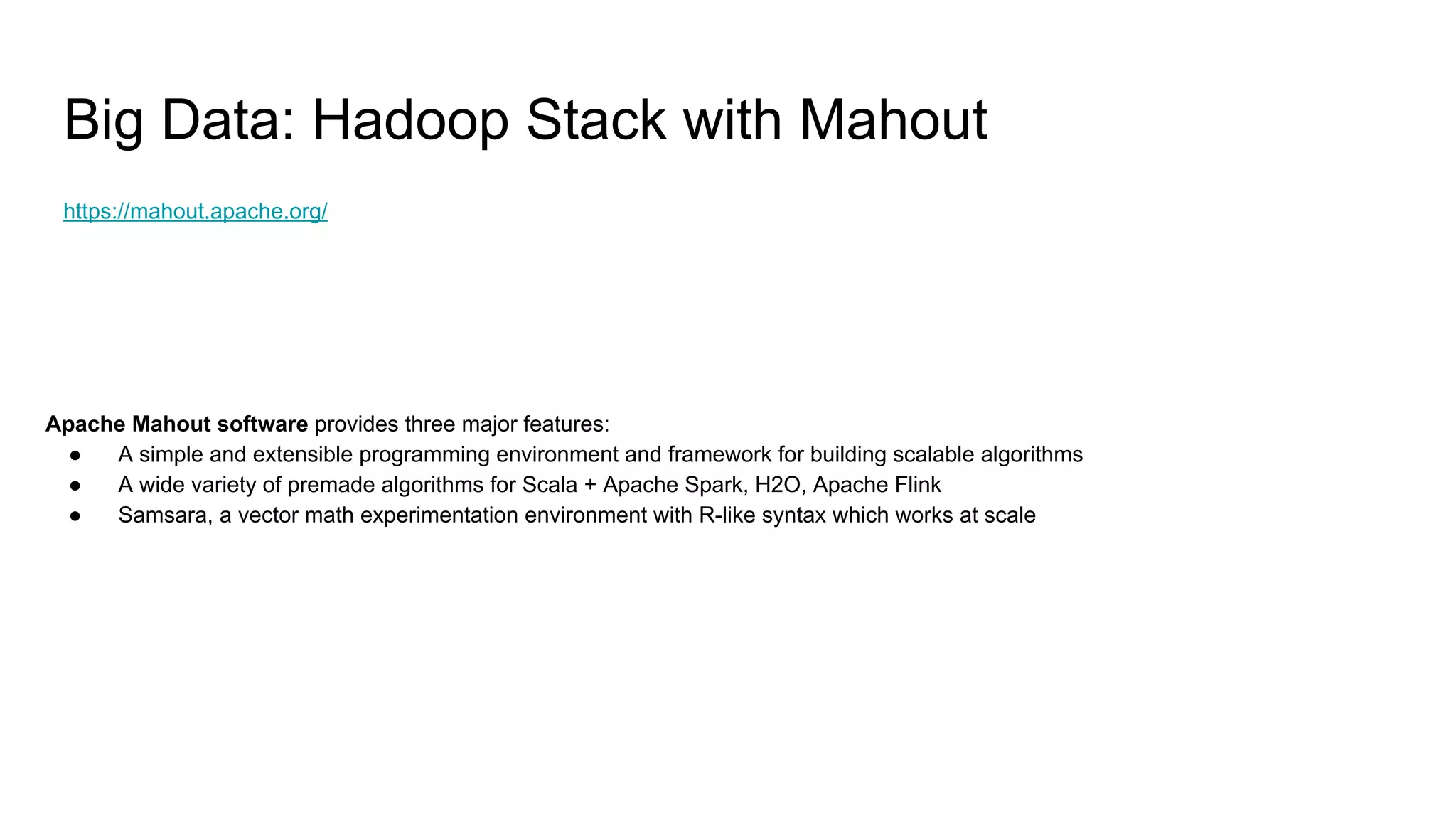 Big Data: Hadoop Stack with Mahout
https://mahout.apache.org/
Apache Mahout software provides three major features:
● A simple and extensible programming environment and framework for building scalable algorithms
● A wide variety of premade algorithms for Scala + Apache Spark, H2O, Apache Flink
● Samsara, a vector math experimentation environment with R-like syntax which works at scale
 