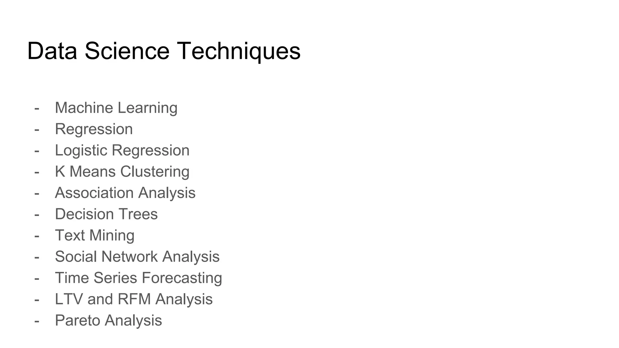 Data Science Techniques
- Machine Learning
- Regression
- Logistic Regression
- K Means Clustering
- Association Analysis
- Decision Trees
- Text Mining
- Social Network Analysis
- Time Series Forecasting
- LTV and RFM Analysis
- Pareto Analysis
 