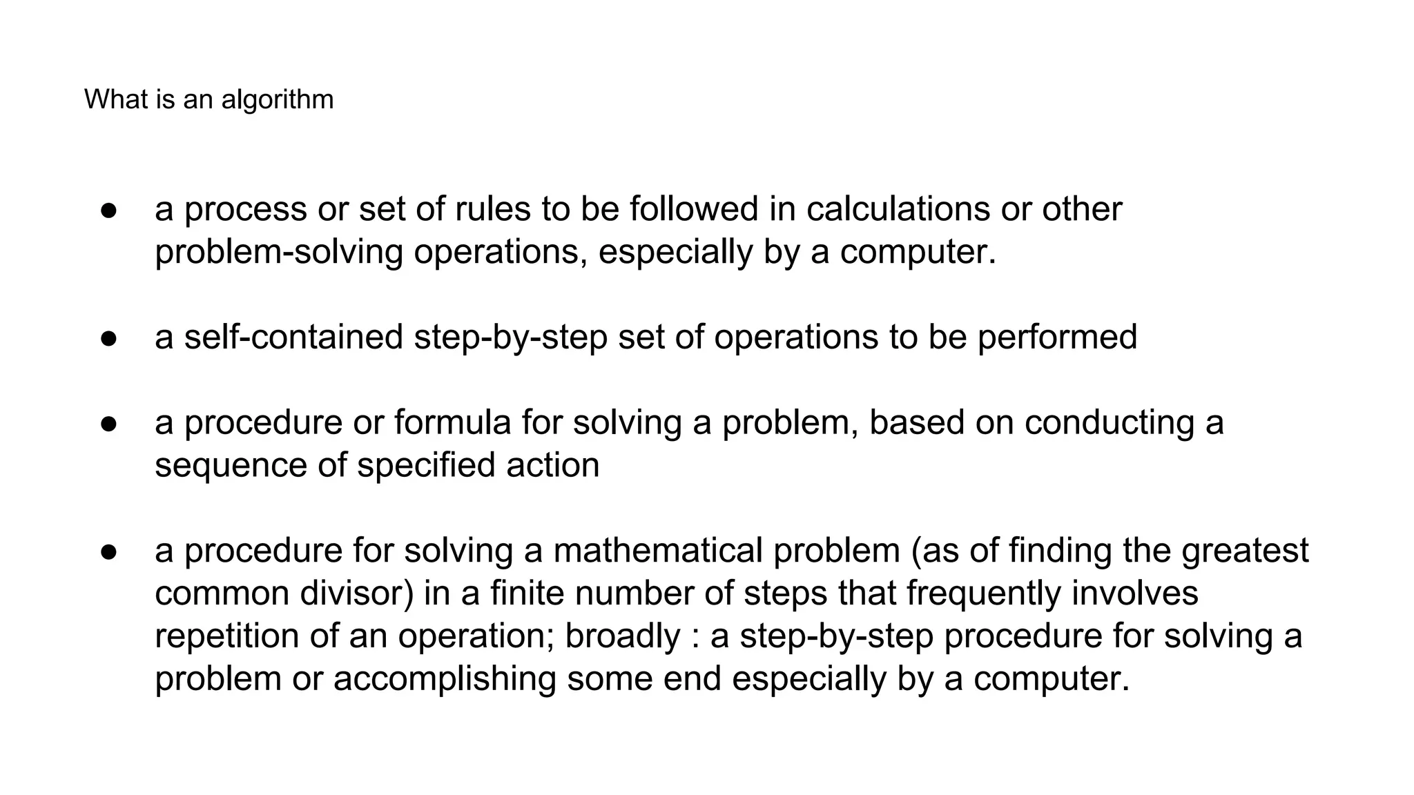 What is an algorithm
● a process or set of rules to be followed in calculations or other
problem-solving operations, especially by a computer.
● a self-contained step-by-step set of operations to be performed
● a procedure or formula for solving a problem, based on conducting a
sequence of specified action
● a procedure for solving a mathematical problem (as of finding the greatest
common divisor) in a finite number of steps that frequently involves
repetition of an operation; broadly : a step-by-step procedure for solving a
problem or accomplishing some end especially by a computer.
 
