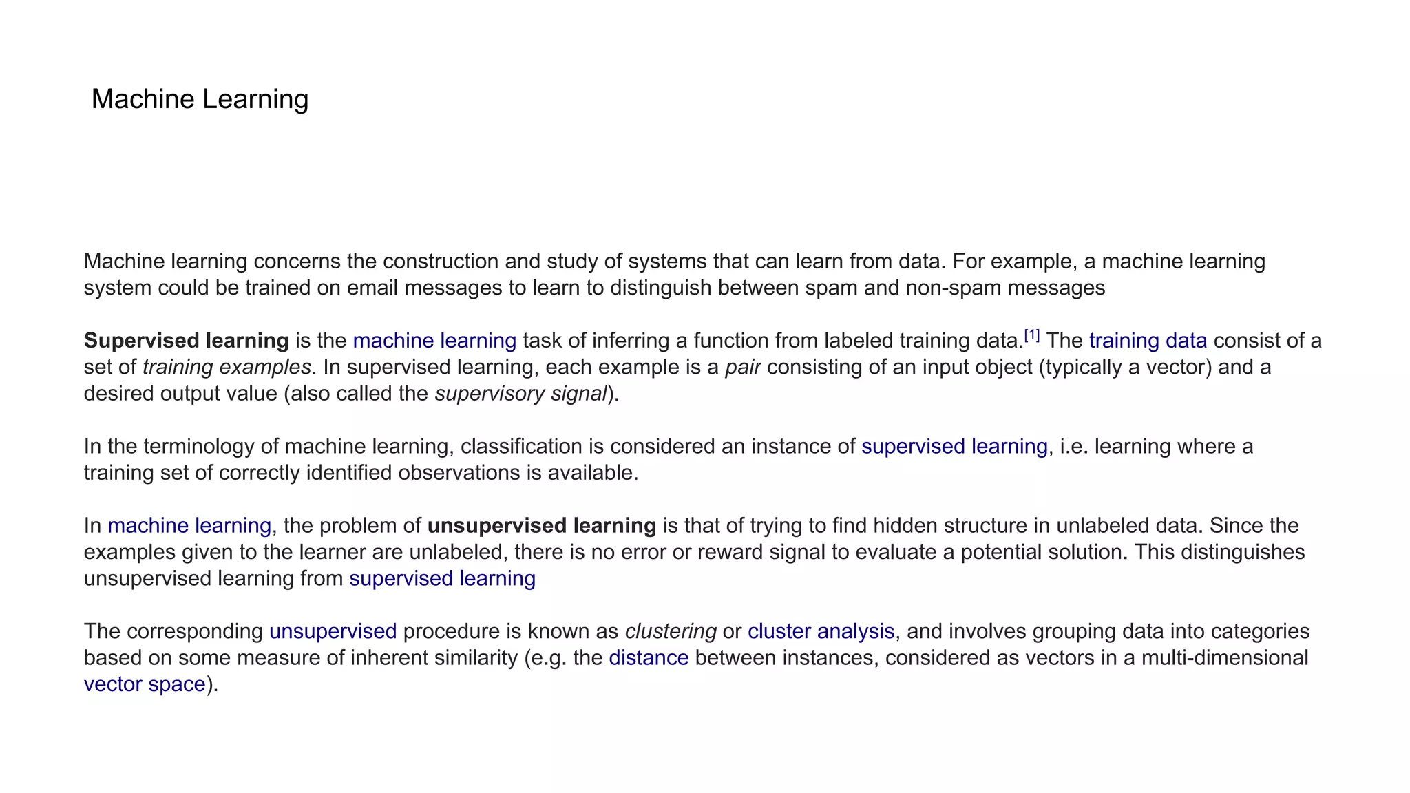 Machine Learning
Machine learning concerns the construction and study of systems that can learn from data. For example, a machine learning
system could be trained on email messages to learn to distinguish between spam and non-spam messages
Supervised learning is the machine learning task of inferring a function from labeled training data.[1]
The training data consist of a
set of training examples. In supervised learning, each example is a pair consisting of an input object (typically a vector) and a
desired output value (also called the supervisory signal).
In the terminology of machine learning, classification is considered an instance of supervised learning, i.e. learning where a
training set of correctly identified observations is available.
In machine learning, the problem of unsupervised learning is that of trying to find hidden structure in unlabeled data. Since the
examples given to the learner are unlabeled, there is no error or reward signal to evaluate a potential solution. This distinguishes
unsupervised learning from supervised learning
The corresponding unsupervised procedure is known as clustering or cluster analysis, and involves grouping data into categories
based on some measure of inherent similarity (e.g. the distance between instances, considered as vectors in a multi-dimensional
vector space).
 