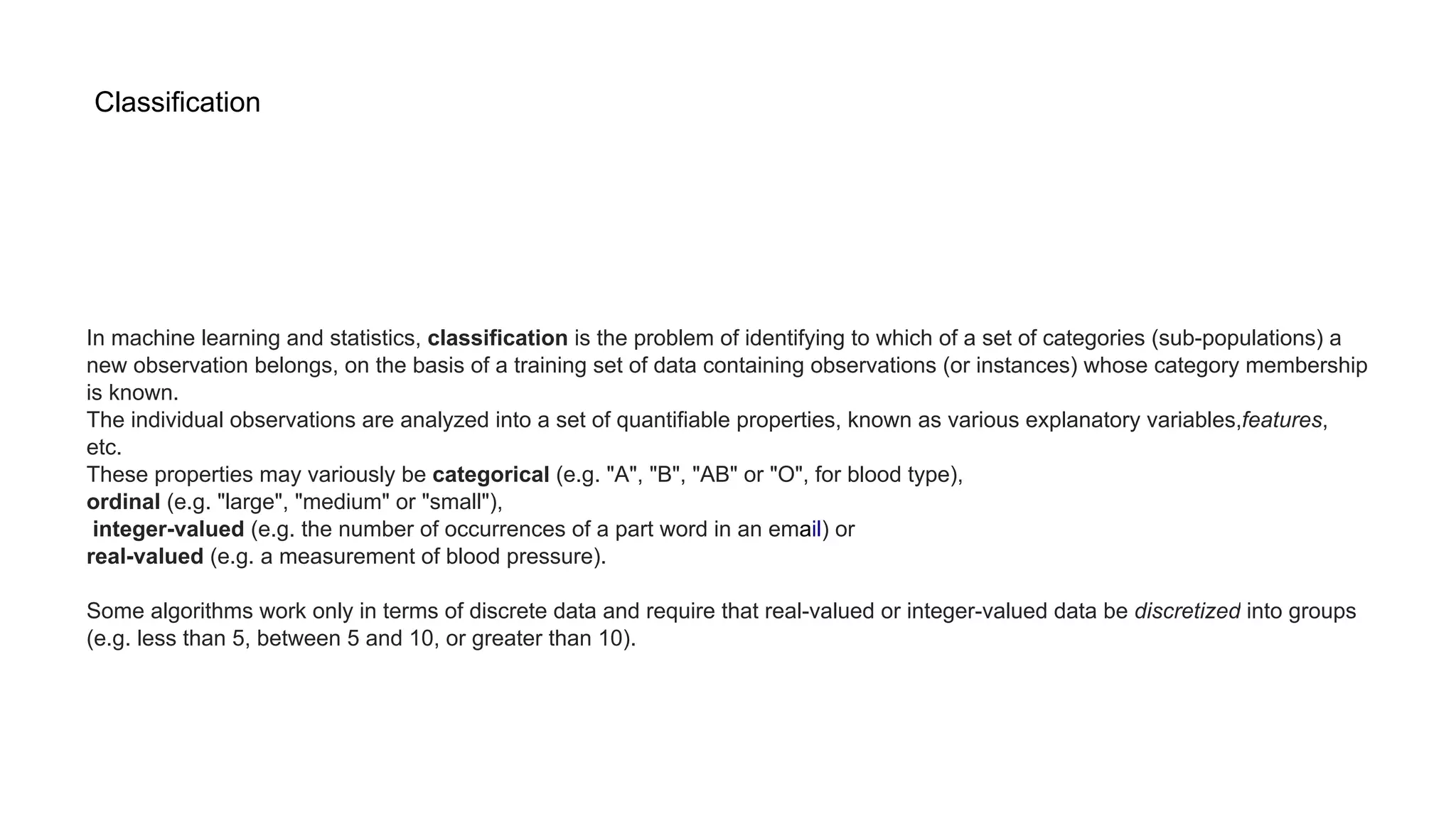 Classification
In machine learning and statistics, classification is the problem of identifying to which of a set of categories (sub-populations) a
new observation belongs, on the basis of a training set of data containing observations (or instances) whose category membership
is known.
The individual observations are analyzed into a set of quantifiable properties, known as various explanatory variables,features,
etc.
These properties may variously be categorical (e.g. "A", "B", "AB" or "O", for blood type),
ordinal (e.g. "large", "medium" or "small"),
integer-valued (e.g. the number of occurrences of a part word in an email) or
real-valued (e.g. a measurement of blood pressure).
Some algorithms work only in terms of discrete data and require that real-valued or integer-valued data be discretized into groups
(e.g. less than 5, between 5 and 10, or greater than 10).
 