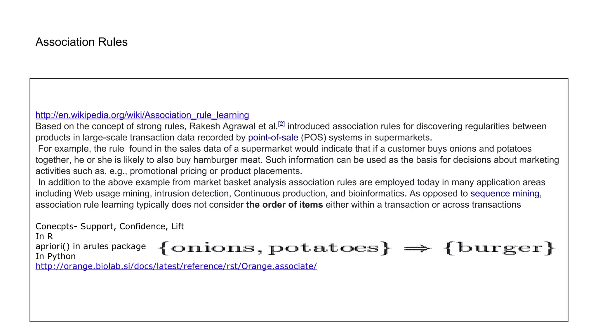 Association Rules
http://en.wikipedia.org/wiki/Association_rule_learning
Based on the concept of strong rules, Rakesh Agrawal et al.[2]
introduced association rules for discovering regularities between
products in large-scale transaction data recorded by point-of-sale (POS) systems in supermarkets.
For example, the rule found in the sales data of a supermarket would indicate that if a customer buys onions and potatoes
together, he or she is likely to also buy hamburger meat. Such information can be used as the basis for decisions about marketing
activities such as, e.g., promotional pricing or product placements.
In addition to the above example from market basket analysis association rules are employed today in many application areas
including Web usage mining, intrusion detection, Continuous production, and bioinformatics. As opposed to sequence mining,
association rule learning typically does not consider the order of items either within a transaction or across transactions
Conecpts- Support, Confidence, Lift
In R
apriori() in arules package
In Python
http://orange.biolab.si/docs/latest/reference/rst/Orange.associate/
 