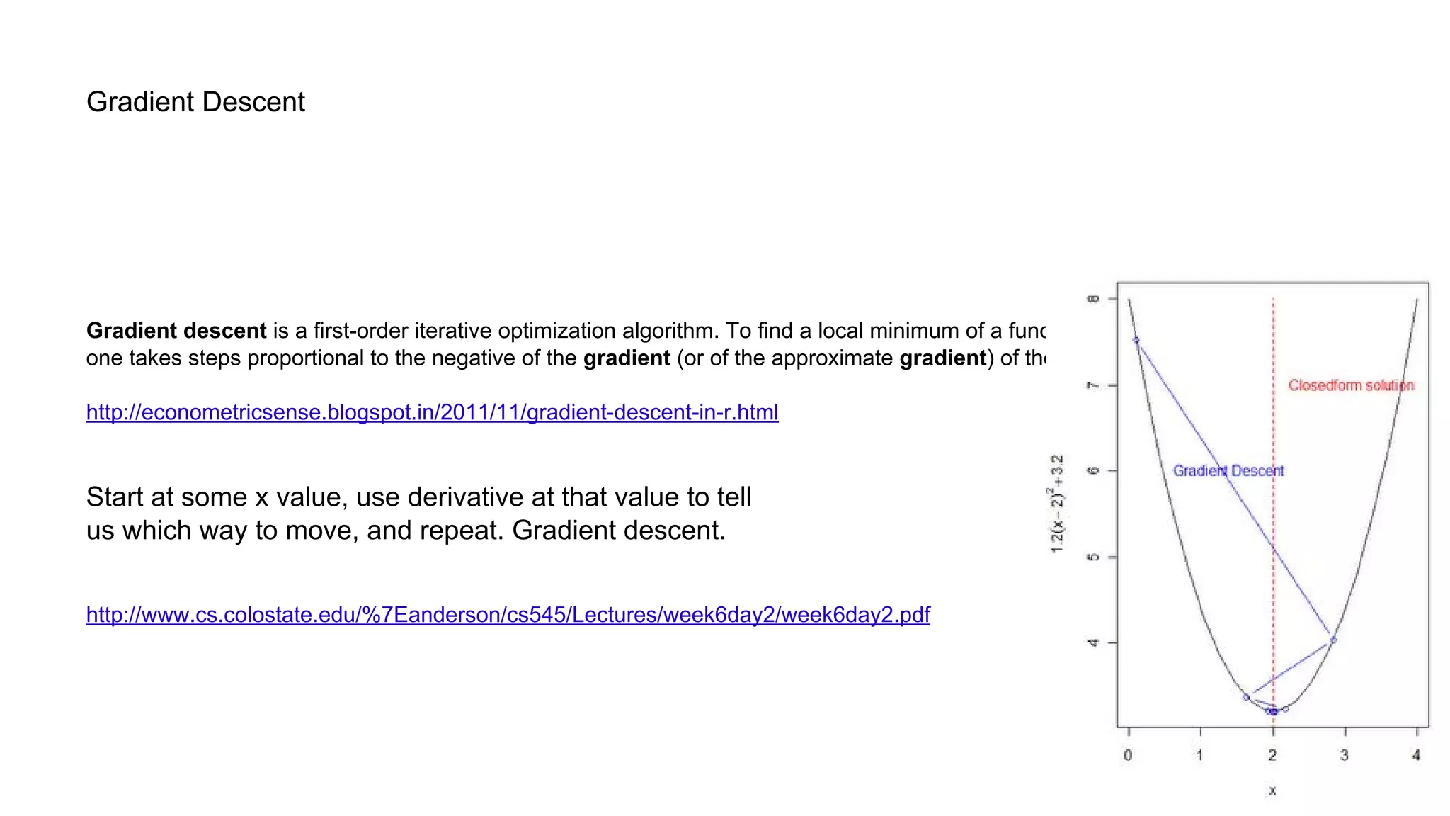 Gradient Descent
Gradient descent is a first-order iterative optimization algorithm. To find a local minimum of a function using gradient descent,
one takes steps proportional to the negative of the gradient (or of the approximate gradient) of the function at the current point.
http://econometricsense.blogspot.in/2011/11/gradient-descent-in-r.html
Start at some x value, use derivative at that value to tell
us which way to move, and repeat. Gradient descent.
http://www.cs.colostate.edu/%7Eanderson/cs545/Lectures/week6day2/week6day2.pdf
 