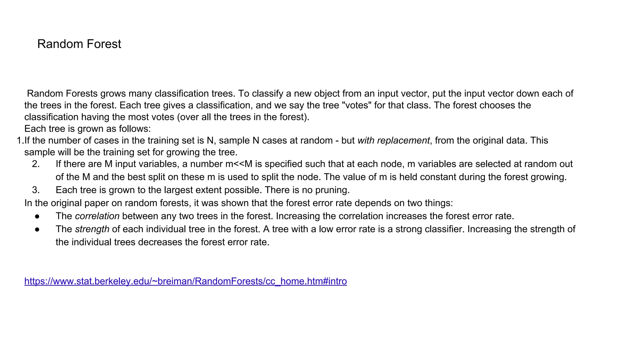 Random Forest
Random Forests grows many classification trees. To classify a new object from an input vector, put the input vector down each of
the trees in the forest. Each tree gives a classification, and we say the tree "votes" for that class. The forest chooses the
classification having the most votes (over all the trees in the forest).
Each tree is grown as follows:
1.If the number of cases in the training set is N, sample N cases at random - but with replacement, from the original data. This
sample will be the training set for growing the tree.
2. If there are M input variables, a number m<<M is specified such that at each node, m variables are selected at random out
of the M and the best split on these m is used to split the node. The value of m is held constant during the forest growing.
3. Each tree is grown to the largest extent possible. There is no pruning.
In the original paper on random forests, it was shown that the forest error rate depends on two things:
● The correlation between any two trees in the forest. Increasing the correlation increases the forest error rate.
● The strength of each individual tree in the forest. A tree with a low error rate is a strong classifier. Increasing the strength of
the individual trees decreases the forest error rate.
https://www.stat.berkeley.edu/~breiman/RandomForests/cc_home.htm#intro
 