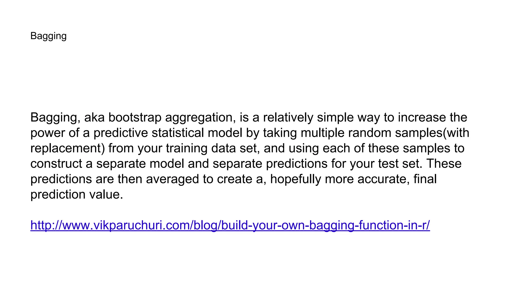 Bagging
Bagging, aka bootstrap aggregation, is a relatively simple way to increase the
power of a predictive statistical model by taking multiple random samples(with
replacement) from your training data set, and using each of these samples to
construct a separate model and separate predictions for your test set. These
predictions are then averaged to create a, hopefully more accurate, final
prediction value.
http://www.vikparuchuri.com/blog/build-your-own-bagging-function-in-r/
 