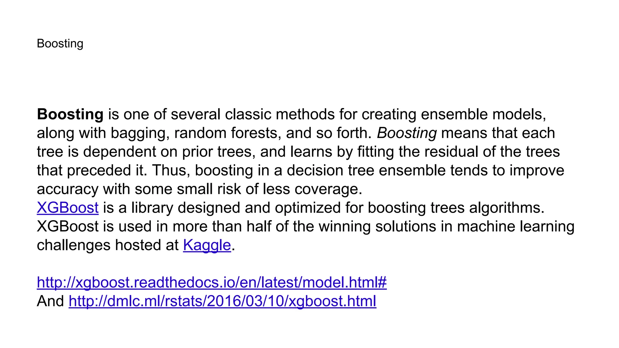 Boosting
Boosting is one of several classic methods for creating ensemble models,
along with bagging, random forests, and so forth. Boosting means that each
tree is dependent on prior trees, and learns by fitting the residual of the trees
that preceded it. Thus, boosting in a decision tree ensemble tends to improve
accuracy with some small risk of less coverage.
XGBoost is a library designed and optimized for boosting trees algorithms.
XGBoost is used in more than half of the winning solutions in machine learning
challenges hosted at Kaggle.
http://xgboost.readthedocs.io/en/latest/model.html#
And http://dmlc.ml/rstats/2016/03/10/xgboost.html
 