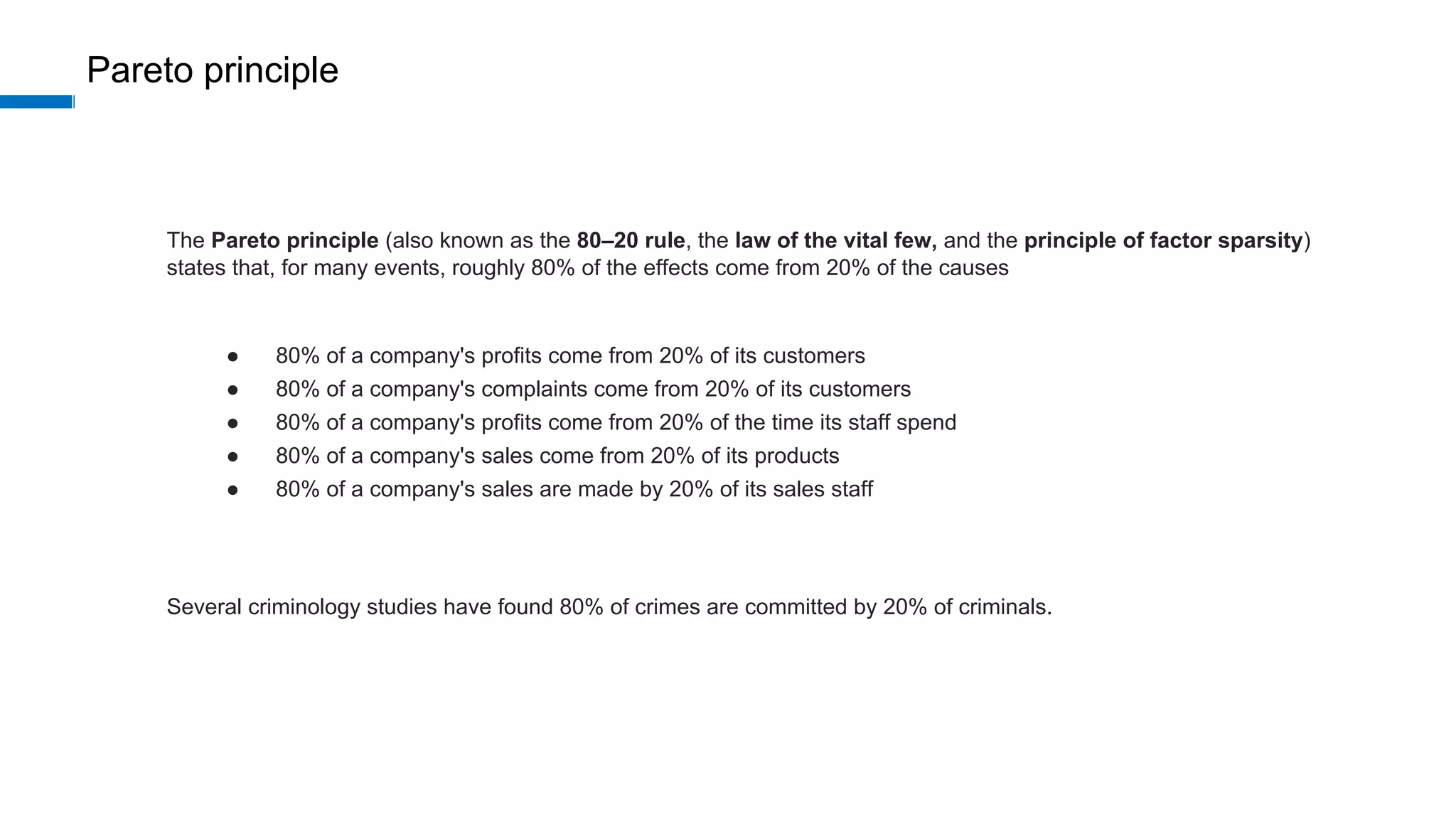 Pareto principle
The Pareto principle (also known as the 80–20 rule, the law of the vital few, and the principle of factor sparsity)
states that, for many events, roughly 80% of the effects come from 20% of the causes
● 80% of a company's profits come from 20% of its customers
● 80% of a company's complaints come from 20% of its customers
● 80% of a company's profits come from 20% of the time its staff spend
● 80% of a company's sales come from 20% of its products
● 80% of a company's sales are made by 20% of its sales staff
Several criminology studies have found 80% of crimes are committed by 20% of criminals.
 