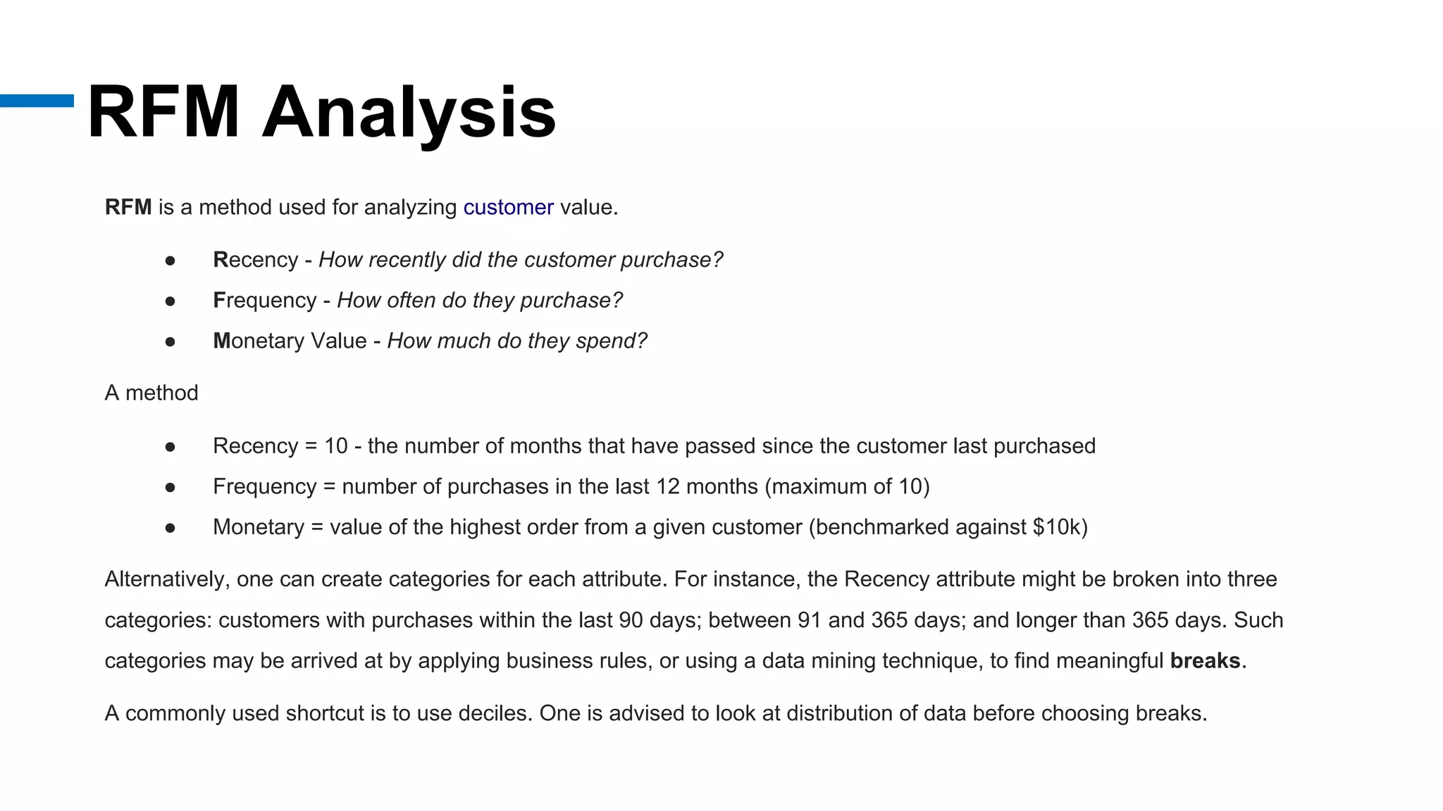 RFM Analysis
RFM is a method used for analyzing customer value.
● Recency - How recently did the customer purchase?
● Frequency - How often do they purchase?
● Monetary Value - How much do they spend?
A method
● Recency = 10 - the number of months that have passed since the customer last purchased
● Frequency = number of purchases in the last 12 months (maximum of 10)
● Monetary = value of the highest order from a given customer (benchmarked against $10k)
Alternatively, one can create categories for each attribute. For instance, the Recency attribute might be broken into three
categories: customers with purchases within the last 90 days; between 91 and 365 days; and longer than 365 days. Such
categories may be arrived at by applying business rules, or using a data mining technique, to find meaningful breaks.
A commonly used shortcut is to use deciles. One is advised to look at distribution of data before choosing breaks.
 