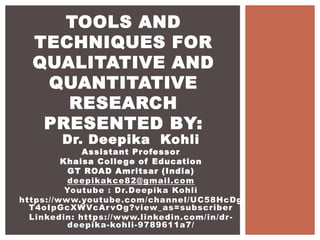Dr. Deepika Kohli
Assistant Professor
Khalsa College of Education
GT ROAD Amritsar (India)
deepikakce82@gmail.com
Youtube : Dr.Deepika Kohli
https://www.youtube.com/channel/UC58HcDg
T4oIpGcXWVcArvOg?view_as=subscriber
Linkedin: https://www.linkedin.com/in/dr-
deepika-kohli-9789611a7/
TOOLS AND
TECHNIQUES FOR
QUALITATIVE AND
QUANTITATIVE
RESEARCH
PRESENTED BY:
 
