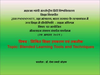 महात्मा गाांधी अांतर्ााष्ट्रीय हहांदी हिश्वहिद्यालय
हिक्षा हिद्यापीठ
द्वार्ा PMMMNMTT, र्क्षा माांत्रालय, भार्त सर्कार् क
े तत्िािधान में
उच्च हिक्षा में प्रौद्योहगकी – सक्षम अहधगम
हिषय पर् आयोहित
ऑनलाइन सांकाय सांिधान कायाक्रम
(२७ अगस्त २०२१ )
विषय : मिश्रित मिक्षा उपकरण एिं तकनीक
Topic: Blended Learning Tools and Techniques
प्रस्तोता : डॉ. रोिा स्िार्ट जोज़फ
 
