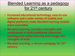 Blended Learning as a pedagogy
for 21st century
• Increased educational technology, easy-to-use
software and a wide variety of mobile and
digital platforms make blended learning models
more accessible.
• Blended Learning considers strengths and
weaknesses in both traditional classroom
teaching and online learning and merges the
strengths of both.
• Blended Learning, a chosen pedagogy for 21st
century
 