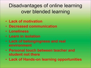 Disadvantages of online learning
over blended learning
• Lack of motivation
• Decreased communication
• Loneliness
• Learn in isolation
• Lack of belongingness and real
environment
• Personal touch between teacher and
student not there
• Lack of Hands-on learning opportunities
 