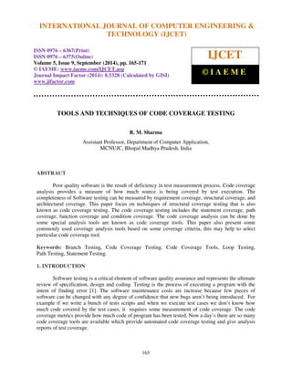 INTERNATIONAL JOURNAL OF COMPUTER ENGINEERING & 
International Journal of Computer Engineering and Technology (IJCET), ISSN 0976-6367(Print), 
ISSN 0976 - 6375(Online), Volume 5, Issue 9, September (2014), pp. 165-171 © IAEME 
TECHNOLOGY (IJCET) 
ISSN 0976 – 6367(Print) 
ISSN 0976 – 6375(Online) 
Volume 5, Issue 9, September (2014), pp. 165-171 
© IAEME: www.iaeme.com/IJCET.asp 
Journal Impact Factor (2014): 8.5328 (Calculated by GISI) 
www.jifactor.com 
165 
 
IJCET 
© I A E M E 
TOOLS AND TECHNIQUES OF CODE COVERAGE TESTING 
R. M. Sharma 
Assistant Professor, Department of Computer Application, 
MCNUJC, Bhopal Madhya Pradesh, India 
 
ABSTRACT 
Poor quality software is the result of deficiency in test measurement process. Code coverage 
analysis provides a measure of how much source is being covered by test execution. The 
completeness of Software testing can be measured by requirement coverage, structural coverage, and 
architectural coverage. This paper focus on techniques of structural coverage testing that is also 
known as code coverage testing. The code coverage testing includes the statement coverage, path 
coverage, function coverage and condition coverage. The code coverage analysis can be done by 
some special analysis tools are known as code coverage tools. This paper also present some 
commonly used coverage analysis tools based on some coverage criteria, this may help to select 
particular code coverage tool. 
Keywords: Branch Testing, Code Coverage Testing, Code Coverage Tools, Loop Testing, 
Path Testing, Statement Testing. 
1. INTRODUCTION 
Software testing is a critical element of software quality assurance and represents the ultimate 
review of specification, design and coding. Testing is the process of executing a program with the 
intent of finding error [1]. The software maintenance costs are increase because few pieces of 
software can be changed with any degree of confidence that new bugs aren’t being introduced. For 
example if we write a bunch of tests scripts and when we execute test cases we don’t know how 
much code covered by the test cases, it requires some measurement of code coverage. The code 
coverage metrics provide how much code of program has been tested. Now a day’s there are so many 
code coverage tools are available which provide automated code coverage testing and give analysis 
reports of test coverage. 
 