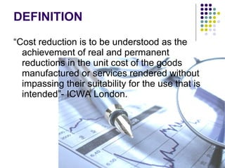 DEFINITION
“Cost reduction is to be understood as the
achievement of real and permanent
reductions in the unit cost of the goods
manufactured or services rendered without
impassing their suitability for the use that is
intended”- ICWA London.