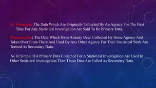 A) PrimaryData: The Data Which Are Originally Collected By An Agency For The First
Time For Any Statistical Investigation Are Said To Be Primary Data.
B) SecondaryData: The Data Which Have Already Been Collected By Some Agency And
Taken Over From There And Used By Any Other Agency For Their Statistical Work Are
Termed As Secondary Data.
So In Simple If A Primary Data Collected For A Statistical Investigation Are Used In
Other Statistical Investigation Then Those Data Are Called As Secondary Data.
 