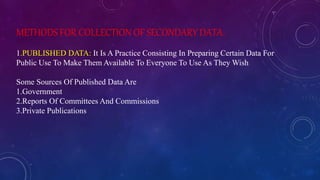 METHODS FOR COLLECTION OF SECONDARY DATA:
1.PUBLISHED DATA: It Is A Practice Consisting In Preparing Certain Data For
Public Use To Make Them Available To Everyone To Use As They Wish
Some Sources Of Published Data Are
1.Government
2.Reports Of Committees And Commissions
3.Private Publications
 