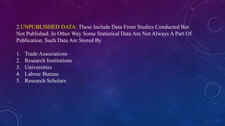 2.UNPUBLISHED DATA: These Include Data From Studies Conducted But
Not Published. In Other Way Some Statistical Data Are Not Always A Part Of
Publication. Such Data Are Stored By
1. Trade Associations
2. Research Institutions
3. Universities
4. Labour Bureau
5. Research Scholars
 