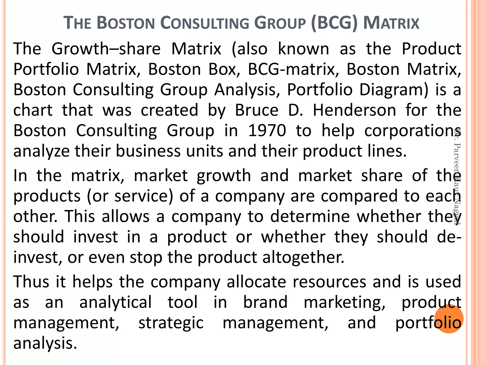 THE BOSTON CONSULTING GROUP (BCG) MATRIX
The Growth–share Matrix (also known as the Product
Portfolio Matrix, Boston Box, BCG-matrix, Boston Matrix,
Boston Consulting Group Analysis, Portfolio Diagram) is a
chart that was created by Bruce D. Henderson for the
Boston Consulting Group in 1970 to help corporations
analyze their business units and their product lines.
In the matrix, market growth and market share of the
products (or service) of a company are compared to each
other. This allows a company to determine whether they
should invest in a product or whether they should de-
invest, or even stop the product altogether.
Thus it helps the company allocate resources and is used
as an analytical tool in brand marketing, product
management, strategic management, and portfolio
analysis.
Dr.ParveenKaurNagpal
 