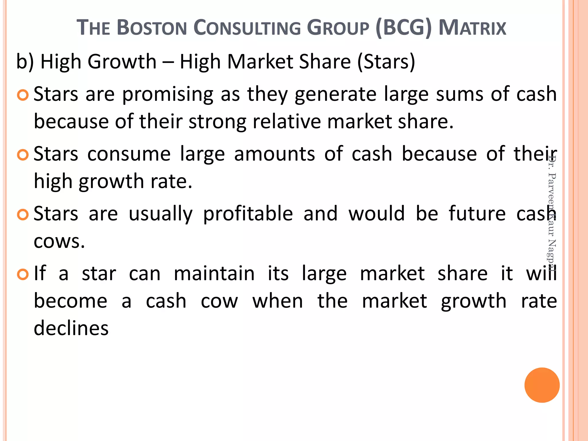 THE BOSTON CONSULTING GROUP (BCG) MATRIX
b) High Growth – High Market Share (Stars)
 Stars are promising as they generate large sums of cash
because of their strong relative market share.
 Stars consume large amounts of cash because of their
high growth rate.
 Stars are usually profitable and would be future cash
cows.
 If a star can maintain its large market share it will
become a cash cow when the market growth rate
declines
Dr.ParveenKaurNagpal
 