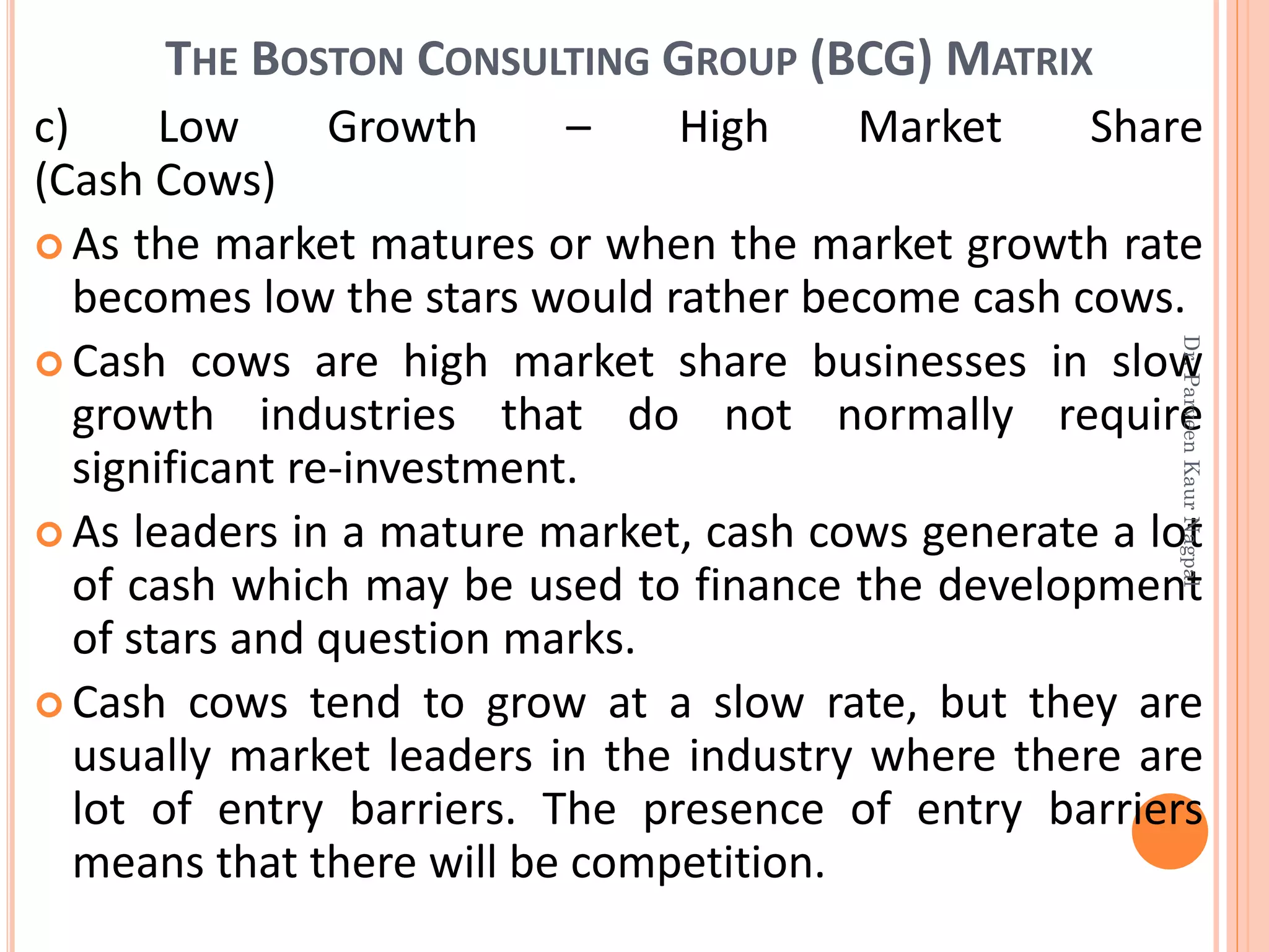 THE BOSTON CONSULTING GROUP (BCG) MATRIX
c) Low Growth – High Market Share
(Cash Cows)
 As the market matures or when the market growth rate
becomes low the stars would rather become cash cows.
 Cash cows are high market share businesses in slow
growth industries that do not normally require
significant re-investment.
 As leaders in a mature market, cash cows generate a lot
of cash which may be used to finance the development
of stars and question marks.
 Cash cows tend to grow at a slow rate, but they are
usually market leaders in the industry where there are
lot of entry barriers. The presence of entry barriers
means that there will be competition.
Dr.ParveenKaurNagpal
 