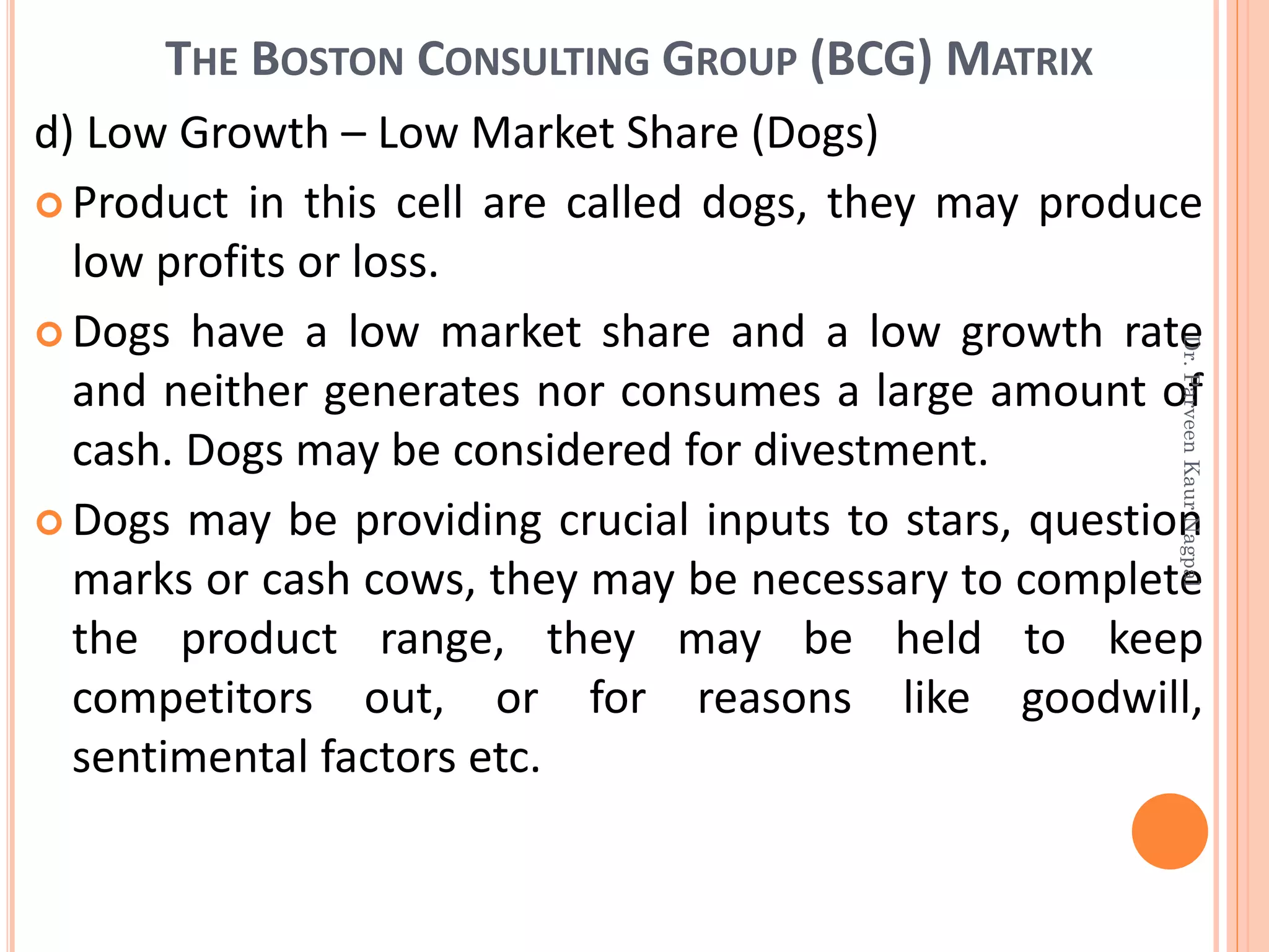 THE BOSTON CONSULTING GROUP (BCG) MATRIX
d) Low Growth – Low Market Share (Dogs)
 Product in this cell are called dogs, they may produce
low profits or loss.
 Dogs have a low market share and a low growth rate
and neither generates nor consumes a large amount of
cash. Dogs may be considered for divestment.
 Dogs may be providing crucial inputs to stars, question
marks or cash cows, they may be necessary to complete
the product range, they may be held to keep
competitors out, or for reasons like goodwill,
sentimental factors etc.
Dr.ParveenKaurNagpal
 