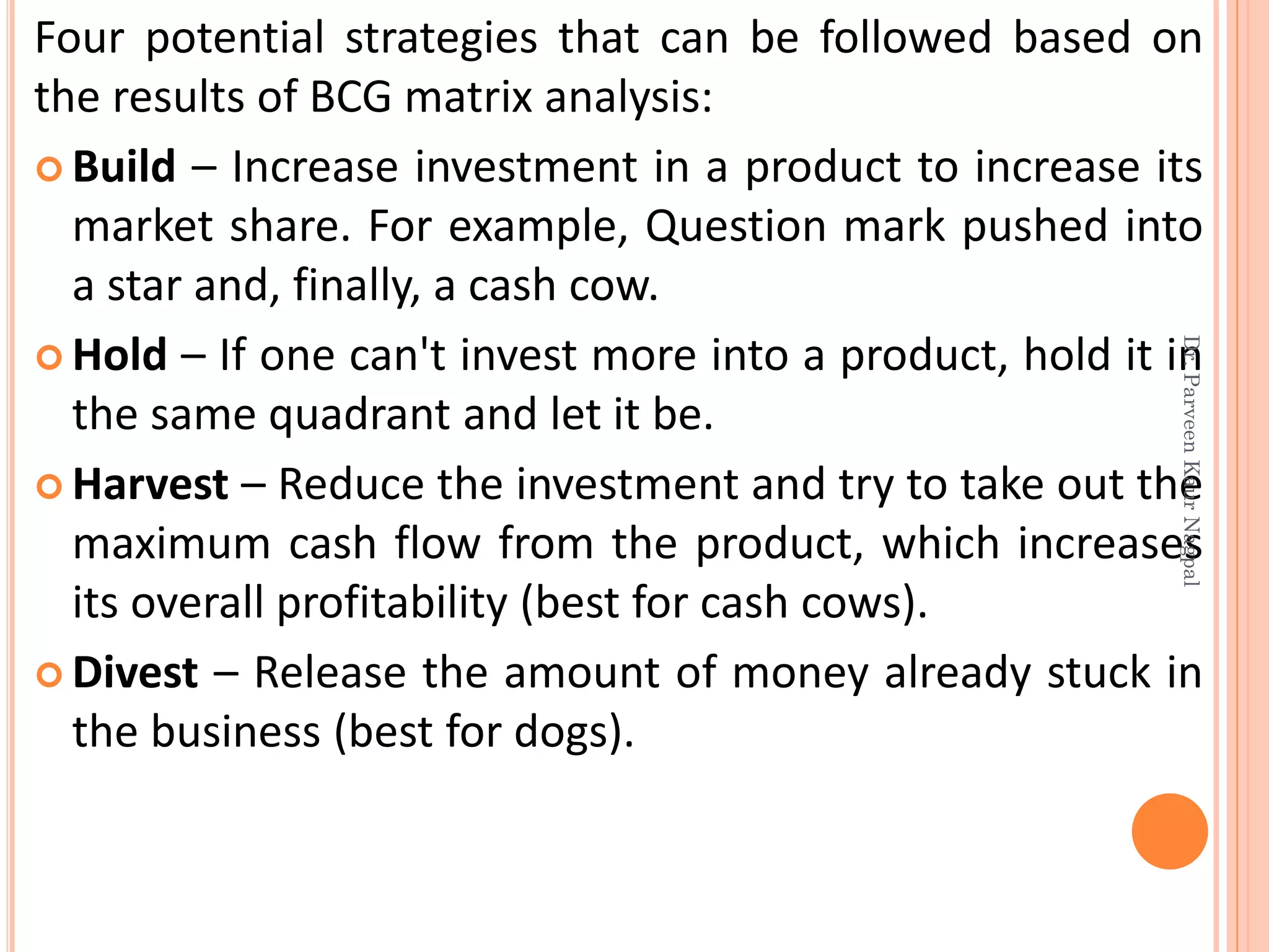 Four potential strategies that can be followed based on
the results of BCG matrix analysis:
 Build – Increase investment in a product to increase its
market share. For example, Question mark pushed into
a star and, finally, a cash cow.
 Hold – If one can't invest more into a product, hold it in
the same quadrant and let it be.
 Harvest – Reduce the investment and try to take out the
maximum cash flow from the product, which increases
its overall profitability (best for cash cows).
 Divest – Release the amount of money already stuck in
the business (best for dogs).
Dr.ParveenKaurNagpal
 
