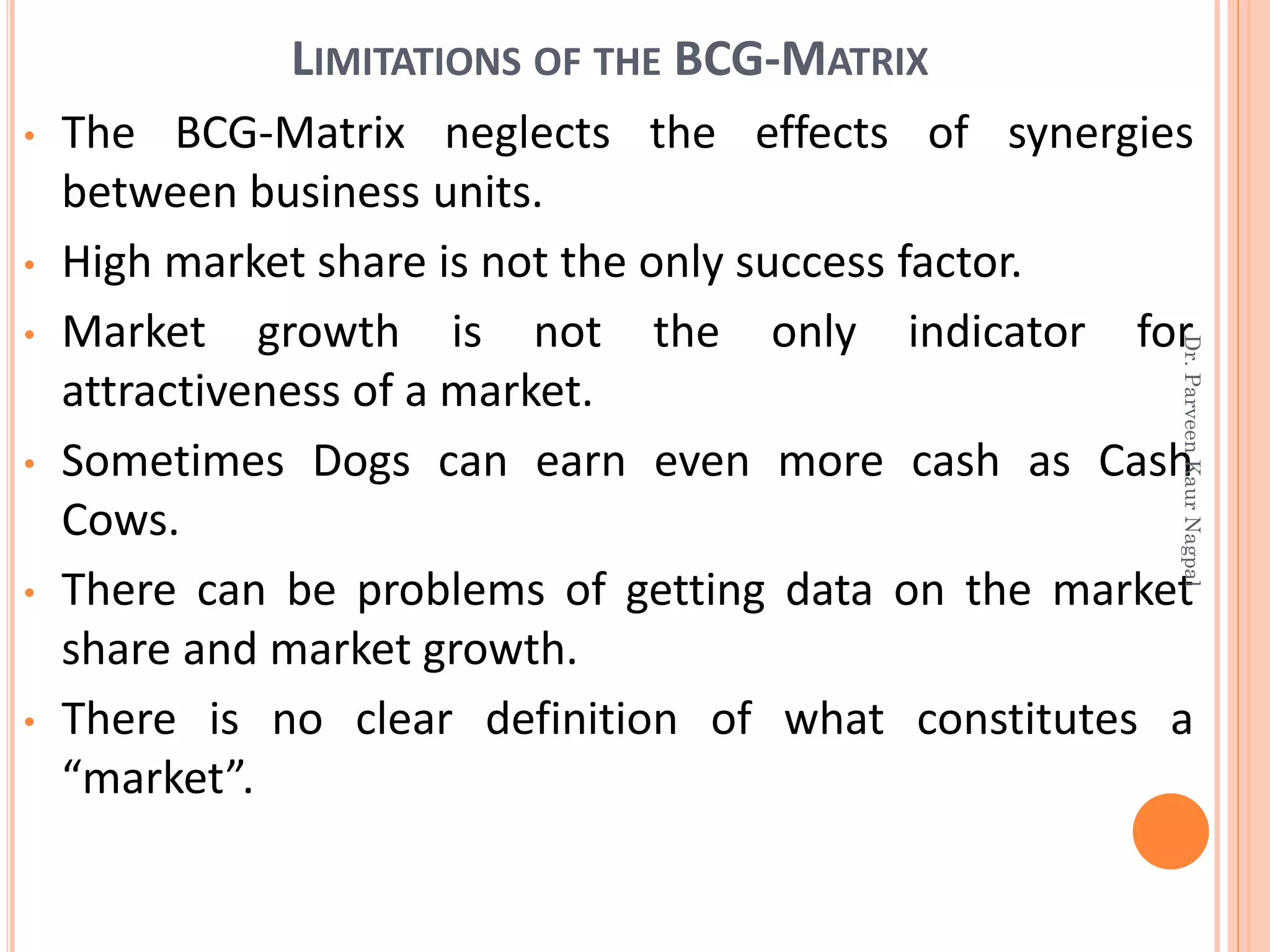 • The BCG-Matrix neglects the effects of synergies
between business units.
• High market share is not the only success factor.
• Market growth is not the only indicator for
attractiveness of a market.
• Sometimes Dogs can earn even more cash as Cash
Cows.
• There can be problems of getting data on the market
share and market growth.
• There is no clear definition of what constitutes a
“market”.
LIMITATIONS OF THE BCG-MATRIX
Dr.ParveenKaurNagpal
 