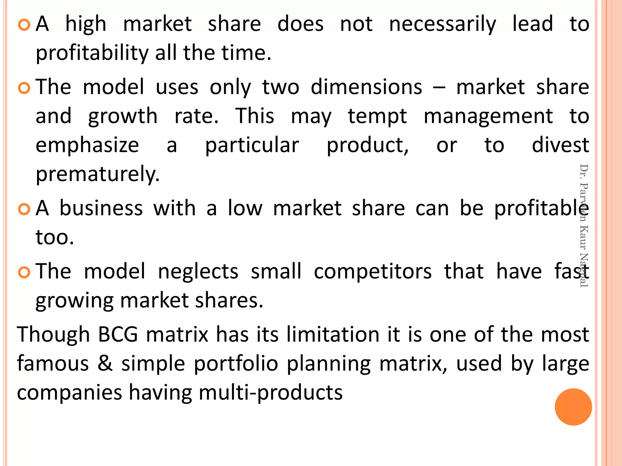  A high market share does not necessarily lead to
profitability all the time.
 The model uses only two dimensions – market share
and growth rate. This may tempt management to
emphasize a particular product, or to divest
prematurely.
 A business with a low market share can be profitable
too.
 The model neglects small competitors that have fast
growing market shares.
Though BCG matrix has its limitation it is one of the most
famous & simple portfolio planning matrix, used by large
companies having multi-products
Dr.ParveenKaurNagpal
 