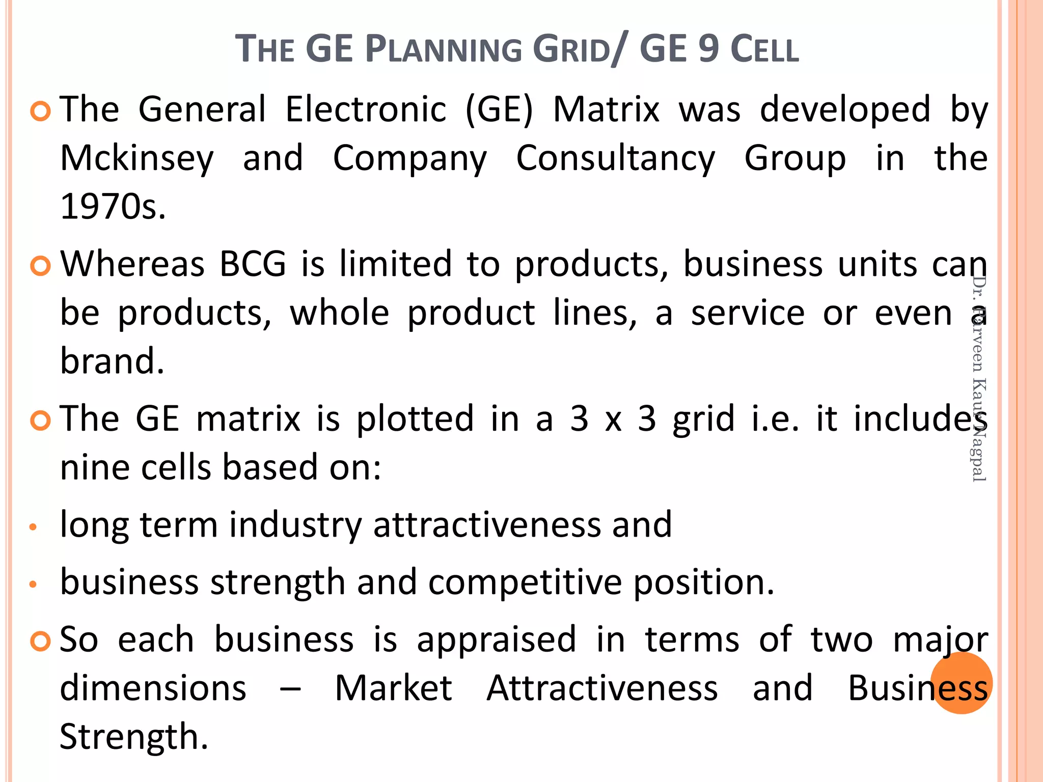 THE GE PLANNING GRID/ GE 9 CELL
 The General Electronic (GE) Matrix was developed by
Mckinsey and Company Consultancy Group in the
1970s.
 Whereas BCG is limited to products, business units can
be products, whole product lines, a service or even a
brand.
 The GE matrix is plotted in a 3 x 3 grid i.e. it includes
nine cells based on:
• long term industry attractiveness and
• business strength and competitive position.
 So each business is appraised in terms of two major
dimensions – Market Attractiveness and Business
Strength.
Dr.ParveenKaurNagpal
 