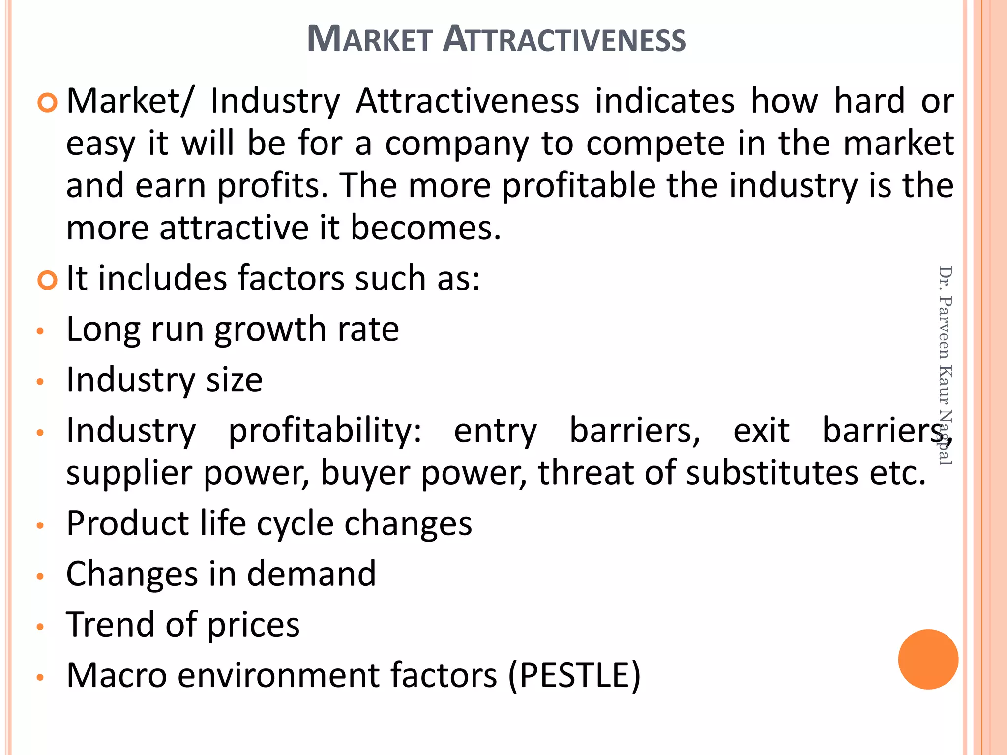  Market/ Industry Attractiveness indicates how hard or
easy it will be for a company to compete in the market
and earn profits. The more profitable the industry is the
more attractive it becomes.
 It includes factors such as:
• Long run growth rate
• Industry size
• Industry profitability: entry barriers, exit barriers,
supplier power, buyer power, threat of substitutes etc.
• Product life cycle changes
• Changes in demand
• Trend of prices
• Macro environment factors (PESTLE)
MARKET ATTRACTIVENESS
Dr.ParveenKaurNagpal
 